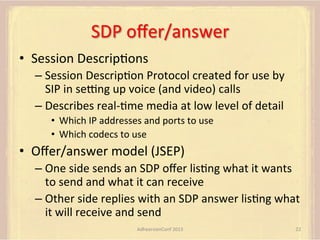 SDP	
  oﬀer/answer	
  
•  Session	
  DescripFons	
  
–  Session	
  DescripFon	
  Protocol	
  created	
  for	
  use	
  by	
  
SIP	
  in	
  sepng	
  up	
  voice	
  (and	
  video)	
  calls	
  
–  Describes	
  real-­‐Fme	
  media	
  at	
  low	
  level	
  of	
  detail	
  
•  Which	
  IP	
  addresses	
  and	
  ports	
  to	
  use	
  
•  Which	
  codecs	
  to	
  use	
  

•  Oﬀer/answer	
  model	
  (JSEP)	
  
–  One	
  side	
  sends	
  an	
  SDP	
  oﬀer	
  lisFng	
  what	
  it	
  wants	
  
to	
  send	
  and	
  what	
  it	
  can	
  receive	
  
–  Other	
  side	
  replies	
  with	
  an	
  SDP	
  answer	
  lisFng	
  what	
  
it	
  will	
  receive	
  and	
  send	
  
AdhearsionConf	
  2013	
  

22	
  

 