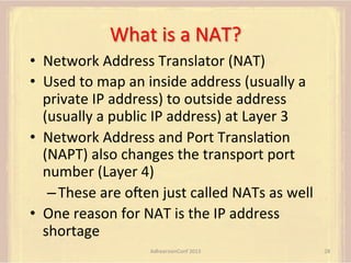 What	
  is	
  a	
  NAT?	
  
•  Network	
  Address	
  Translator	
  (NAT)	
  
•  Used	
  to	
  map	
  an	
  inside	
  address	
  (usually	
  a	
  
private	
  IP	
  address)	
  to	
  outside	
  address	
  
(usually	
  a	
  public	
  IP	
  address)	
  at	
  Layer	
  3	
  
•  Network	
  Address	
  and	
  Port	
  TranslaFon	
  
(NAPT)	
  also	
  changes	
  the	
  transport	
  port	
  
number	
  (Layer	
  4)	
  
– These	
  are	
  omen	
  just	
  called	
  NATs	
  as	
  well	
  
•  One	
  reason	
  for	
  NAT	
  is	
  the	
  IP	
  address	
  
shortage	
  
AdhearsionConf	
  2013	
  

28	
  

 
