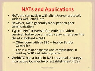 NATs	
  and	
  ApplicaFons	
  
•  NATs	
  are	
  compaFble	
  with	
  client/server	
  protocols	
  
such	
  as	
  web,	
  email,	
  etc.	
  
•  However,	
  NATs	
  generally	
  block	
  peer-­‐to-­‐peer	
  
communicaFon	
  

•  Typical	
  NAT	
  traversal	
  for	
  VoIP	
  and	
  video	
  
services	
  today	
  use	
  a	
  media	
  relay	
  whenever	
  the	
  
client	
  is	
  behind	
  a	
  NAT	
  
–  Omen	
  done	
  with	
  an	
  SBC	
  –	
  Session	
  Border	
  
Controller	
  
–  This	
  is	
  a	
  major	
  expense	
  and	
  complicaFon	
  in	
  
exisFng	
  VoIP	
  and	
  video	
  systems	
  

•  WebRTC	
  has	
  a	
  built-­‐in	
  NAT	
  traversal	
  strategy:	
  
InteracFve	
  ConnecFvity	
  Establishment	
  (ICE)	
  
AdhearsionConf	
  2013	
  

30	
  

 