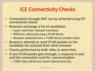 ICE	
  ConnecFvity	
  Checks	
  
•  ConnecFvity	
  through	
  NAT	
  can	
  be	
  achieved	
  using	
  ICE	
  
connecFvity	
  checks	
  
•  Browsers	
  exchange	
  a	
  list	
  of	
  candidates	
  
–  Local:	
  read	
  from	
  network	
  interfaces	
  	
  
–  Reﬂexive:	
  obtained	
  using	
  a	
  STUN	
  Server	
  
–  Relayed:	
  obtained	
  from	
  a	
  TURN	
  Server	
  (media	
  relay)	
  

•  Browsers	
  aUempt	
  to	
  send	
  STUN	
  packets	
  to	
  the	
  
candidate	
  list	
  received	
  from	
  other	
  browser	
  
•  Checks	
  performed	
  by	
  both	
  sides	
  at	
  same	
  Fme	
  
•  If	
  one	
  STUN	
  packet	
  gets	
  through,	
  a	
  response	
  is	
  sent	
  
and	
  this	
  connecFon	
  used	
  for	
  communicaFon	
  
–  TURN	
  relay	
  will	
  be	
  last	
  resort	
  (lowest	
  priority)	
  
AdhearsionConf	
  2013	
  

32	
  

 