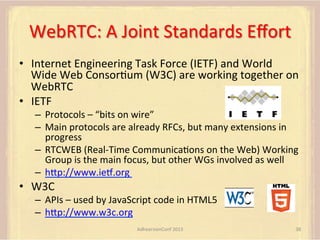 WebRTC:	
  A	
  Joint	
  Standards	
  Eﬀort	
  
•  Internet	
  Engineering	
  Task	
  Force	
  (IETF)	
  and	
  World	
  
Wide	
  Web	
  ConsorFum	
  (W3C)	
  are	
  working	
  together	
  on	
  
WebRTC	
  
•  IETF	
  
–  Protocols	
  –	
  “bits	
  on	
  wire”	
  
–  Main	
  protocols	
  are	
  already	
  RFCs,	
  but	
  many	
  extensions	
  in	
  
progress	
  
–  RTCWEB	
  (Real-­‐Time	
  CommunicaFons	
  on	
  the	
  Web)	
  Working	
  
Group	
  is	
  the	
  main	
  focus,	
  but	
  other	
  WGs	
  involved	
  as	
  well	
  
–  hUp://www.iec.org	
  	
  

•  W3C	
  

–  APIs	
  –	
  used	
  by	
  JavaScript	
  code	
  in	
  HTML5	
  
–  hUp://www.w3c.org	
  
AdhearsionConf	
  2013	
  

38	
  

 