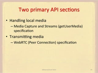 Two	
  primary	
  API	
  secFons	
  
•  Handling	
  local	
  media	
  
–  Media	
  Capture	
  and	
  Streams	
  (getUserMedia)	
  
speciﬁcaFon	
  

•  Transmipng	
  media	
  
–  WebRTC	
  (Peer	
  ConnecFon)	
  speciﬁcaFon	
  

AdhearsionConf	
  2013	
  

43	
  

 