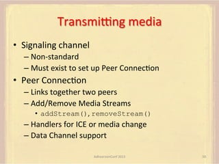 Transmipng	
  media	
  
•  Signaling	
  channel	
  
–  Non-­‐standard	
  
–  Must	
  exist	
  to	
  set	
  up	
  Peer	
  ConnecFon	
  

•  Peer	
  ConnecFon	
  
–  Links	
  together	
  two	
  peers	
  
–  Add/Remove	
  Media	
  Streams	
  
•  addStream(),	
  removeStream()

–  Handlers	
  for	
  ICE	
  or	
  media	
  change	
  
–  Data	
  Channel	
  support	
  
AdhearsionConf	
  2013	
  

50	
  

 