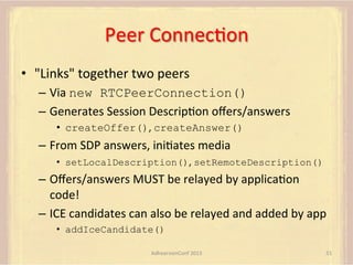 Peer	
  ConnecFon	
  
•  "Links"	
  together	
  two	
  peers	
  
–  Via	
  new RTCPeerConnection()
–  Generates	
  Session	
  DescripFon	
  oﬀers/answers	
  
•  createOffer(),	
  createAnswer()

–  From	
  SDP	
  answers,	
  iniFates	
  media	
  
•  setLocalDescription(),	
  setRemoteDescription()

–  Oﬀers/answers	
  MUST	
  be	
  relayed	
  by	
  applicaFon	
  
code!	
  
–  ICE	
  candidates	
  can	
  also	
  be	
  relayed	
  and	
  added	
  by	
  app	
  
•  addIceCandidate()	
  
AdhearsionConf	
  2013	
  

51	
  

 