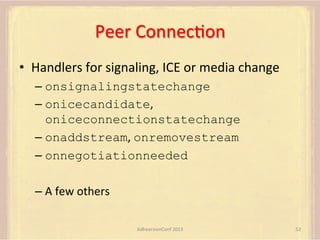 Peer	
  ConnecFon	
  
•  Handlers	
  for	
  signaling,	
  ICE	
  or	
  media	
  change	
  
–  onsignalingstatechange
–  onicecandidate,	
  
oniceconnectionstatechange
–  onaddstream,	
  onremovestream
–  onnegotiationneeded
–  A	
  few	
  others	
  
AdhearsionConf	
  2013	
  

52	
  

 