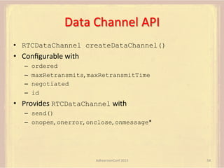 Data	
  Channel	
  API	
  
•  RTCDataChannel createDataChannel()

•  Conﬁgurable	
  with	
  
– 
– 
– 
– 

ordered
maxRetransmits,	
  maxRetransmitTime
negotiated
id

•  Provides	
  RTCDataChannel	
  with	
  
–  send()
–  onopen,	
  onerror,	
  onclose,	
  onmessage*	
  

AdhearsionConf	
  2013	
  

54	
  

 