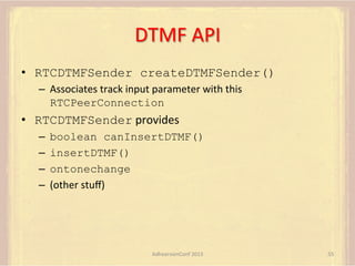 DTMF	
  API	
  
•  RTCDTMFSender createDTMFSender()
–  Associates	
  track	
  input	
  parameter	
  with	
  this	
  
RTCPeerConnection

•  RTCDTMFSender	
  provides	
  
–  boolean canInsertDTMF()
–  insertDTMF()
–  ontonechange
–  (other	
  stuﬀ)	
  

AdhearsionConf	
  2013	
  

55	
  

 