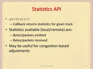 StaFsFcs	
  API	
  
•  getStats()
–  Callback	
  returns	
  staFsFcs	
  for	
  given	
  track	
  

•  StaFsFcs	
  available	
  (local/remote)	
  are:	
  
–  Bytes/packets	
  xmiUed	
  
–  Bytes/packets	
  received	
  

•  May	
  be	
  useful	
  for	
  congesFon-­‐based	
  
adjustments	
  

AdhearsionConf	
  2013	
  

56	
  

 