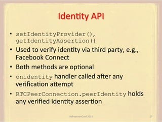 IdenFty	
  API	
  
•  setIdentityProvider(),	
  
getIdentityAssertion()

•  Used	
  to	
  verify	
  idenFty	
  via	
  third	
  party,	
  e.g.,	
  
Facebook	
  Connect	
  
•  Both	
  methods	
  are	
  opFonal	
  
•  onidentity	
  handler	
  called	
  amer	
  any	
  
veriﬁcaFon	
  aUempt	
  
•  RTCPeerConnection.peerIdentity	
  holds	
  
any	
  veriﬁed	
  idenFty	
  asserFon	
  
AdhearsionConf	
  2013	
  

57	
  

 