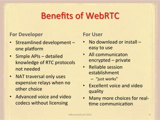 Beneﬁts	
  of	
  WebRTC	
  
For	
  Developer 	
  	
  

For	
  User	
  

•  Streamlined	
  development	
  –	
  
one	
  placorm	
  
•  Simple	
  APIs	
  –	
  detailed	
  
knowledge	
  of	
  RTC	
  protocols	
  
not	
  needed	
  
•  NAT	
  traversal	
  only	
  uses	
  
expensive	
  relays	
  when	
  no	
  
other	
  choice	
  
•  Advanced	
  voice	
  and	
  video	
  
codecs	
  without	
  licensing 	
  	
  

•  No	
  download	
  or	
  install	
  –	
  
easy	
  to	
  use	
  
•  All	
  communicaton	
  
encrypted	
  –	
  private	
  
•  Reliable	
  session	
  
establishment	
  	
  
–  “just	
  works”	
  

•  Excellent	
  voice	
  and	
  video	
  
quality	
  	
  
•  Many	
  more	
  choices	
  for	
  real-­‐
Fme	
  communicaFon	
  

AdhearsionConf	
  2013	
  

6	
  

 