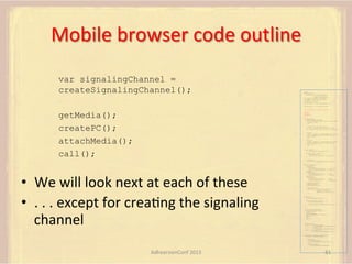 Mobile	
  browser	
  code	
  outline	
  
var signalingChannel =
createSignalingChannel();

var pc;
var configuration =
{"iceServers":[{"url":"stun:198.51.100.9"},
{"url":"turn:198.51.100.2",
"credential":"myPassword"}]};
var microphone, application, front, rear;
var presentation, presenter, demonstration;
var remote_av, stereo, mono;
var display, left, right;
function s(sdp) {} // stub success callback
function e(error) {}

//

stub error callback

var signalingChannel = createSignalingChannel();

getMedia();
createPC();
attachMedia();
call();

getMedia();
createPC();
attachMedia();
call();
function getMedia() {
// get local audio (microphone)
navigator.getUserMedia({"audio": true }, function (stream) {
microphone = stream;
}, e);
// get local video (application sharing)
///// This is outside the scope of this specification.
///// Assume that 'application' has been set to this stream.
//
constraint =
{"video": {"mandatory": {"videoFacingModeEnum": "front"}}};
navigator.getUserMedia(constraint, function (stream) {
front = stream;
}, e);
constraint =
{"video": {"mandatory": {"videoFacingModeEnum": "rear"}}};
navigator.getUserMedia(constraint, function (stream) {
rear = stream;
}, e);
}
function createPC() {
pc = new RTCPeerConnection(configuration);
pc.onicecandidate = function (evt) {
signalingChannel.send(
JSON.stringify({ "candidate": evt.candidate }));
};
pc.onaddstream =
function (evt) {handleIncomingStream(evt.stream);};

}

function attachMedia() {
presentation =
new MediaStream(

•  We	
  will	
  look	
  next	
  at	
  each	
  of	
  these	
  
•  .	
  .	
  .	
  except	
  for	
  creaFng	
  the	
  signaling	
  
channel	
  

[microphone.getAudioTracks()[0],
// Audio
application.getVideoTracks()[0]]); // Presentation
presenter =
new MediaStream(
[microphone.getAudioTracks()[0],
// Audio
front.getVideoTracks()[0]]);
// Presenter
demonstration =
new MediaStream(
[microphone.getAudioTracks()[0],
rear.getVideoTracks()[0]]);

// Audio
// Demonstration

pc.addStream(presentation);
pc.addStream(presenter);
pc.addStream(demonstration);

}

signalingChannel.send(
JSON.stringify({ "presentation": presentation.id,
"presenter": presenter.id,
"demonstration": demonstration.id
}));

function call() {
pc.createOffer(gotDescription, e);
function gotDescription(desc) {
pc.setLocalDescription(desc, s, e);
signalingChannel.send(JSON.stringify({ "sdp": desc }));
}
}
function handleIncomingStream(st) {
if (st.getVideoTracks().length == 1) {
av_stream = st;
show_av(av_stream);
} else if (st.getAudioTracks().length == 2) {
stereo = st;
} else {
mono = st;
}
}
function show_av(st) {
display.src = URL.createObjectURL(
new MediaStream(st.getVideoTracks()[0]));
left.src = URL.createObjectURL(
new MediaStream(st.getAudioTracks()[0]));
right.src = URL.createObjectURL(
new MediaStream(st.getAudioTracks()[1]));
}
signalingChannel.onmessage = function (msg) {
var signal = JSON.parse(msg.data);
if (signal.sdp) {
pc.setRemoteDescription(
new RTCSessionDescription(signal.sdp), s, e);
} else {
pc.addIceCandidate(
new RTCIceCandidate(signal.candidate));
}
};

AdhearsionConf	
  2013	
  

61	
  

 