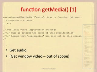 funcFon	
  getMedia()	
  [1]	
  
navigator.getUserMedia({"audio": true }, function (stream) {
microphone = stream;
}, e);
var pc;
var configuration =
{"iceServers":[{"url":"stun:198.51.100.9"},
{"url":"turn:198.51.100.2",
"credential":"myPassword"}]};
var microphone, application, front, rear;
var presentation, presenter, demonstration;
var remote_av, stereo, mono;
var display, left, right;
function s(sdp) {} // stub success callback

// get local video (application sharing)
///// This is outside the scope of this specification.
///// Assume that 'application' has been set to this stream.
//

function e(error) {}

//

stub error callback

var signalingChannel = createSignalingChannel();
getMedia();
createPC();
attachMedia();
call();
function getMedia() {
// get local audio (microphone)
navigator.getUserMedia({"audio": true }, function (stream) {
microphone = stream;
}, e);
// get local video (application sharing)
///// This is outside the scope of this specification.
///// Assume that 'application' has been set to this stream.
//
constraint =
{"video": {"mandatory": {"videoFacingModeEnum": "front"}}};
navigator.getUserMedia(constraint, function (stream) {
front = stream;
}, e);
constraint =
{"video": {"mandatory": {"videoFacingModeEnum": "rear"}}};
navigator.getUserMedia(constraint, function (stream) {
rear = stream;
}, e);
}
function createPC() {
pc = new RTCPeerConnection(configuration);
pc.onicecandidate = function (evt) {
signalingChannel.send(
JSON.stringify({ "candidate": evt.candidate }));
};
pc.onaddstream =
function (evt) {handleIncomingStream(evt.stream);};

}

. . .

function attachMedia() {
presentation =
new MediaStream(

•  Get	
  audio	
  
•  (Get	
  window	
  video	
  –	
  out	
  of	
  scope)	
  

[microphone.getAudioTracks()[0],
// Audio
application.getVideoTracks()[0]]); // Presentation
presenter =
new MediaStream(
[microphone.getAudioTracks()[0],
// Audio
front.getVideoTracks()[0]]);
// Presenter
demonstration =
new MediaStream(
[microphone.getAudioTracks()[0],
rear.getVideoTracks()[0]]);

// Audio
// Demonstration

pc.addStream(presentation);
pc.addStream(presenter);
pc.addStream(demonstration);

}

signalingChannel.send(
JSON.stringify({ "presentation": presentation.id,
"presenter": presenter.id,
"demonstration": demonstration.id
}));

function call() {
pc.createOffer(gotDescription, e);
function gotDescription(desc) {
pc.setLocalDescription(desc, s, e);
signalingChannel.send(JSON.stringify({ "sdp": desc }));
}
}
function handleIncomingStream(st) {
if (st.getVideoTracks().length == 1) {
av_stream = st;
show_av(av_stream);
} else if (st.getAudioTracks().length == 2) {
stereo = st;
} else {
mono = st;
}
}
function show_av(st) {
display.src = URL.createObjectURL(
new MediaStream(st.getVideoTracks()[0]));
left.src = URL.createObjectURL(
new MediaStream(st.getAudioTracks()[0]));
right.src = URL.createObjectURL(
new MediaStream(st.getAudioTracks()[1]));
}
signalingChannel.onmessage = function (msg) {
var signal = JSON.parse(msg.data);
if (signal.sdp) {
pc.setRemoteDescription(
new RTCSessionDescription(signal.sdp), s, e);
} else {
pc.addIceCandidate(
new RTCIceCandidate(signal.candidate));
}
};

AdhearsionConf	
  2013	
  

63	
  

 