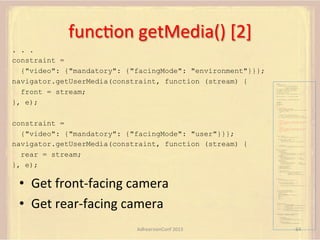 funcFon	
  getMedia()	
  [2]	
  
. . .
constraint =
{"video": {"mandatory": {"facingMode": "environment"}}};
navigator.getUserMedia(constraint, function (stream) {
front = stream;
}, e);

var pc;
var configuration =
{"iceServers":[{"url":"stun:198.51.100.9"},
{"url":"turn:198.51.100.2",
"credential":"myPassword"}]};
var microphone, application, front, rear;
var presentation, presenter, demonstration;
var remote_av, stereo, mono;
var display, left, right;
function s(sdp) {} // stub success callback
function e(error) {}

//

stub error callback

var signalingChannel = createSignalingChannel();
getMedia();
createPC();
attachMedia();
call();
function getMedia() {
// get local audio (microphone)
navigator.getUserMedia({"audio": true }, function (stream) {
microphone = stream;
}, e);
// get local video (application sharing)
///// This is outside the scope of this specification.
///// Assume that 'application' has been set to this stream.
//

constraint =
{"video": {"mandatory": {"facingMode": "user"}}};
navigator.getUserMedia(constraint, function (stream) {
rear = stream;
}, e);

•  Get	
  front-­‐facing	
  camera	
  
•  Get	
  rear-­‐facing	
  camera	
  

constraint =
{"video": {"mandatory": {"videoFacingModeEnum": "front"}}};
navigator.getUserMedia(constraint, function (stream) {
front = stream;
}, e);
constraint =
{"video": {"mandatory": {"videoFacingModeEnum": "rear"}}};
navigator.getUserMedia(constraint, function (stream) {
rear = stream;
}, e);
}
function createPC() {
pc = new RTCPeerConnection(configuration);
pc.onicecandidate = function (evt) {
signalingChannel.send(
JSON.stringify({ "candidate": evt.candidate }));
};
pc.onaddstream =
function (evt) {handleIncomingStream(evt.stream);};

}

function attachMedia() {
presentation =
new MediaStream(
[microphone.getAudioTracks()[0],
// Audio
application.getVideoTracks()[0]]); // Presentation
presenter =
new MediaStream(
[microphone.getAudioTracks()[0],
// Audio
front.getVideoTracks()[0]]);
// Presenter
demonstration =
new MediaStream(
[microphone.getAudioTracks()[0],
rear.getVideoTracks()[0]]);

// Audio
// Demonstration

pc.addStream(presentation);
pc.addStream(presenter);
pc.addStream(demonstration);

}

signalingChannel.send(
JSON.stringify({ "presentation": presentation.id,
"presenter": presenter.id,
"demonstration": demonstration.id
}));

function call() {
pc.createOffer(gotDescription, e);
function gotDescription(desc) {
pc.setLocalDescription(desc, s, e);
signalingChannel.send(JSON.stringify({ "sdp": desc }));
}
}
function handleIncomingStream(st) {
if (st.getVideoTracks().length == 1) {
av_stream = st;
show_av(av_stream);
} else if (st.getAudioTracks().length == 2) {
stereo = st;
} else {
mono = st;
}
}
function show_av(st) {
display.src = URL.createObjectURL(
new MediaStream(st.getVideoTracks()[0]));
left.src = URL.createObjectURL(
new MediaStream(st.getAudioTracks()[0]));
right.src = URL.createObjectURL(
new MediaStream(st.getAudioTracks()[1]));
}
signalingChannel.onmessage = function (msg) {
var signal = JSON.parse(msg.data);
if (signal.sdp) {
pc.setRemoteDescription(
new RTCSessionDescription(signal.sdp), s, e);
} else {
pc.addIceCandidate(
new RTCIceCandidate(signal.candidate));
}
};

AdhearsionConf	
  2013	
  

64	
  

 