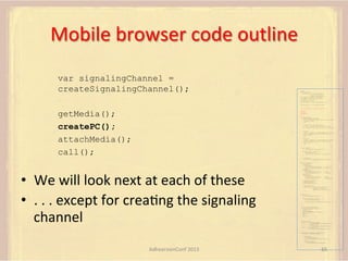 Mobile	
  browser	
  code	
  outline	
  
var signalingChannel =
createSignalingChannel();

var pc;
var configuration =
{"iceServers":[{"url":"stun:198.51.100.9"},
{"url":"turn:198.51.100.2",
"credential":"myPassword"}]};
var microphone, application, front, rear;
var presentation, presenter, demonstration;
var remote_av, stereo, mono;
var display, left, right;
function s(sdp) {} // stub success callback
function e(error) {}

//

stub error callback

var signalingChannel = createSignalingChannel();

getMedia();
createPC();
attachMedia();
call();

getMedia();
createPC();
attachMedia();
call();
function getMedia() {
// get local audio (microphone)
navigator.getUserMedia({"audio": true }, function (stream) {
microphone = stream;
}, e);
// get local video (application sharing)
///// This is outside the scope of this specification.
///// Assume that 'application' has been set to this stream.
//
constraint =
{"video": {"mandatory": {"videoFacingModeEnum": "front"}}};
navigator.getUserMedia(constraint, function (stream) {
front = stream;
}, e);
constraint =
{"video": {"mandatory": {"videoFacingModeEnum": "rear"}}};
navigator.getUserMedia(constraint, function (stream) {
rear = stream;
}, e);
}
function createPC() {
pc = new RTCPeerConnection(configuration);
pc.onicecandidate = function (evt) {
signalingChannel.send(
JSON.stringify({ "candidate": evt.candidate }));
};
pc.onaddstream =
function (evt) {handleIncomingStream(evt.stream);};

}

function attachMedia() {
presentation =
new MediaStream(

•  We	
  will	
  look	
  next	
  at	
  each	
  of	
  these	
  
•  .	
  .	
  .	
  except	
  for	
  creaFng	
  the	
  signaling	
  
channel	
  

[microphone.getAudioTracks()[0],
// Audio
application.getVideoTracks()[0]]); // Presentation
presenter =
new MediaStream(
[microphone.getAudioTracks()[0],
// Audio
front.getVideoTracks()[0]]);
// Presenter
demonstration =
new MediaStream(
[microphone.getAudioTracks()[0],
rear.getVideoTracks()[0]]);

// Audio
// Demonstration

pc.addStream(presentation);
pc.addStream(presenter);
pc.addStream(demonstration);

}

signalingChannel.send(
JSON.stringify({ "presentation": presentation.id,
"presenter": presenter.id,
"demonstration": demonstration.id
}));

function call() {
pc.createOffer(gotDescription, e);
function gotDescription(desc) {
pc.setLocalDescription(desc, s, e);
signalingChannel.send(JSON.stringify({ "sdp": desc }));
}
}
function handleIncomingStream(st) {
if (st.getVideoTracks().length == 1) {
av_stream = st;
show_av(av_stream);
} else if (st.getAudioTracks().length == 2) {
stereo = st;
} else {
mono = st;
}
}
function show_av(st) {
display.src = URL.createObjectURL(
new MediaStream(st.getVideoTracks()[0]));
left.src = URL.createObjectURL(
new MediaStream(st.getAudioTracks()[0]));
right.src = URL.createObjectURL(
new MediaStream(st.getAudioTracks()[1]));
}
signalingChannel.onmessage = function (msg) {
var signal = JSON.parse(msg.data);
if (signal.sdp) {
pc.setRemoteDescription(
new RTCSessionDescription(signal.sdp), s, e);
} else {
pc.addIceCandidate(
new RTCIceCandidate(signal.candidate));
}
};

AdhearsionConf	
  2013	
  

65	
  

 