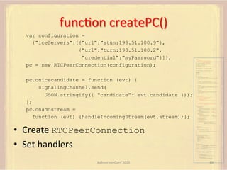 funcFon	
  createPC()	
  
var configuration =
{"iceServers":[{"url":"stun:198.51.100.9"},
{"url":"turn:198.51.100.2",
"credential":"myPassword"}]};
pc = new RTCPeerConnection(configuration);

var pc;
var configuration =
{"iceServers":[{"url":"stun:198.51.100.9"},
{"url":"turn:198.51.100.2",
"credential":"myPassword"}]};
var microphone, application, front, rear;
var presentation, presenter, demonstration;
var remote_av, stereo, mono;
var display, left, right;
function s(sdp) {} // stub success callback
function e(error) {}

//

stub error callback

var signalingChannel = createSignalingChannel();
getMedia();
createPC();
attachMedia();
call();

pc.onicecandidate = function (evt) {
signalingChannel.send(
JSON.stringify({ "candidate": evt.candidate }));
};
pc.onaddstream =
function (evt) {handleIncomingStream(evt.stream);};

•  Create	
  RTCPeerConnection
•  Set	
  handlers	
  

function getMedia() {
// get local audio (microphone)
navigator.getUserMedia({"audio": true }, function (stream) {
microphone = stream;
}, e);
// get local video (application sharing)
///// This is outside the scope of this specification.
///// Assume that 'application' has been set to this stream.
//
constraint =
{"video": {"mandatory": {"videoFacingModeEnum": "front"}}};
navigator.getUserMedia(constraint, function (stream) {
front = stream;
}, e);
constraint =
{"video": {"mandatory": {"videoFacingModeEnum": "rear"}}};
navigator.getUserMedia(constraint, function (stream) {
rear = stream;
}, e);
}
function createPC() {
pc = new RTCPeerConnection(configuration);
pc.onicecandidate = function (evt) {
signalingChannel.send(
JSON.stringify({ "candidate": evt.candidate }));
};
pc.onaddstream =
function (evt) {handleIncomingStream(evt.stream);};

}

function attachMedia() {
presentation =
new MediaStream(
[microphone.getAudioTracks()[0],
// Audio
application.getVideoTracks()[0]]); // Presentation
presenter =
new MediaStream(
[microphone.getAudioTracks()[0],
// Audio
front.getVideoTracks()[0]]);
// Presenter
demonstration =
new MediaStream(
[microphone.getAudioTracks()[0],
rear.getVideoTracks()[0]]);

// Audio
// Demonstration

pc.addStream(presentation);
pc.addStream(presenter);
pc.addStream(demonstration);

}

signalingChannel.send(
JSON.stringify({ "presentation": presentation.id,
"presenter": presenter.id,
"demonstration": demonstration.id
}));

function call() {
pc.createOffer(gotDescription, e);
function gotDescription(desc) {
pc.setLocalDescription(desc, s, e);
signalingChannel.send(JSON.stringify({ "sdp": desc }));
}
}
function handleIncomingStream(st) {
if (st.getVideoTracks().length == 1) {
av_stream = st;
show_av(av_stream);
} else if (st.getAudioTracks().length == 2) {
stereo = st;
} else {
mono = st;
}
}
function show_av(st) {
display.src = URL.createObjectURL(
new MediaStream(st.getVideoTracks()[0]));
left.src = URL.createObjectURL(
new MediaStream(st.getAudioTracks()[0]));
right.src = URL.createObjectURL(
new MediaStream(st.getAudioTracks()[1]));
}
signalingChannel.onmessage = function (msg) {
var signal = JSON.parse(msg.data);
if (signal.sdp) {
pc.setRemoteDescription(
new RTCSessionDescription(signal.sdp), s, e);
} else {
pc.addIceCandidate(
new RTCIceCandidate(signal.candidate));
}
};

AdhearsionConf	
  2013	
  

66	
  

 