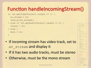 FuncFon	
  handleIncomingStream()	
  
if (st.getVideoTracks().length == 1) {
av_stream = st;
show_av(av_stream);
} else if (st.getAudioTracks().length == 2) {
stereo = st;
} else {
mono = st;
}

var pc;
var configuration =
{"iceServers":[{"url":"stun:198.51.100.9"},
{"url":"turn:198.51.100.2",
"credential":"myPassword"}]};
var microphone, application, front, rear;
var presentation, presenter, demonstration;
var remote_av, stereo, mono;
var display, left, right;
function s(sdp) {} // stub success callback
function e(error) {}

//

stub error callback

var signalingChannel = createSignalingChannel();
getMedia();
createPC();
attachMedia();
call();
function getMedia() {
// get local audio (microphone)
navigator.getUserMedia({"audio": true }, function (stream) {
microphone = stream;
}, e);
// get local video (application sharing)
///// This is outside the scope of this specification.
///// Assume that 'application' has been set to this stream.
//
constraint =
{"video": {"mandatory": {"videoFacingModeEnum": "front"}}};
navigator.getUserMedia(constraint, function (stream) {
front = stream;
}, e);
constraint =
{"video": {"mandatory": {"videoFacingModeEnum": "rear"}}};
navigator.getUserMedia(constraint, function (stream) {
rear = stream;
}, e);
}
function createPC() {
pc = new RTCPeerConnection(configuration);

•  If	
  incoming	
  stream	
  has	
  video	
  track,	
  set	
  to	
  
av_stream	
  and	
  display	
  it	
  
•  If	
  it	
  has	
  two	
  audio	
  tracks,	
  must	
  be	
  stereo	
  
•  Otherwise,	
  must	
  be	
  the	
  mono	
  stream	
  

pc.onicecandidate = function (evt) {
signalingChannel.send(
JSON.stringify({ "candidate": evt.candidate }));
};
pc.onaddstream =
function (evt) {handleIncomingStream(evt.stream);};

}

function attachMedia() {
presentation =
new MediaStream(
[microphone.getAudioTracks()[0],
// Audio
application.getVideoTracks()[0]]); // Presentation
presenter =
new MediaStream(
[microphone.getAudioTracks()[0],
// Audio
front.getVideoTracks()[0]]);
// Presenter
demonstration =
new MediaStream(
[microphone.getAudioTracks()[0],
rear.getVideoTracks()[0]]);

// Audio
// Demonstration

pc.addStream(presentation);
pc.addStream(presenter);
pc.addStream(demonstration);

}

signalingChannel.send(
JSON.stringify({ "presentation": presentation.id,
"presenter": presenter.id,
"demonstration": demonstration.id
}));

function call() {
pc.createOffer(gotDescription, e);
function gotDescription(desc) {
pc.setLocalDescription(desc, s, e);
signalingChannel.send(JSON.stringify({ "sdp": desc }));
}
}
function handleIncomingStream(st) {
if (st.getVideoTracks().length == 1) {
av_stream = st;
show_av(av_stream);
} else if (st.getAudioTracks().length == 2) {
stereo = st;
} else {
mono = st;
}
}
function show_av(st) {
display.src = URL.createObjectURL(
new MediaStream(st.getVideoTracks()[0]));
left.src = URL.createObjectURL(
new MediaStream(st.getAudioTracks()[0]));
right.src = URL.createObjectURL(
new MediaStream(st.getAudioTracks()[1]));
}
signalingChannel.onmessage = function (msg) {
var signal = JSON.parse(msg.data);
if (signal.sdp) {
pc.setRemoteDescription(
new RTCSessionDescription(signal.sdp), s, e);
} else {
pc.addIceCandidate(
new RTCIceCandidate(signal.candidate));
}
};

AdhearsionConf	
  2013	
  

68	
  

 