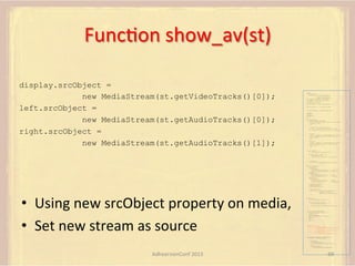 FuncFon	
  show_av(st)	
  
display.srcObject =
new MediaStream(st.getVideoTracks()[0]);
left.srcObject =
new MediaStream(st.getAudioTracks()[0]);
right.srcObject =
new MediaStream(st.getAudioTracks()[1]);

var pc;
var configuration =
{"iceServers":[{"url":"stun:198.51.100.9"},
{"url":"turn:198.51.100.2",
"credential":"myPassword"}]};
var microphone, application, front, rear;
var presentation, presenter, demonstration;
var remote_av, stereo, mono;
var display, left, right;
function s(sdp) {} // stub success callback
function e(error) {}

//

stub error callback

var signalingChannel = createSignalingChannel();
getMedia();
createPC();
attachMedia();
call();
function getMedia() {
// get local audio (microphone)
navigator.getUserMedia({"audio": true }, function (stream) {
microphone = stream;
}, e);
// get local video (application sharing)
///// This is outside the scope of this specification.
///// Assume that 'application' has been set to this stream.
//
constraint =
{"video": {"mandatory": {"videoFacingModeEnum": "front"}}};
navigator.getUserMedia(constraint, function (stream) {
front = stream;
}, e);
constraint =
{"video": {"mandatory": {"videoFacingModeEnum": "rear"}}};
navigator.getUserMedia(constraint, function (stream) {
rear = stream;
}, e);
}
function createPC() {
pc = new RTCPeerConnection(configuration);
pc.onicecandidate = function (evt) {
signalingChannel.send(
JSON.stringify({ "candidate": evt.candidate }));
};
pc.onaddstream =
function (evt) {handleIncomingStream(evt.stream);};

}

function attachMedia() {
presentation =
new MediaStream(
[microphone.getAudioTracks()[0],
// Audio
application.getVideoTracks()[0]]); // Presentation
presenter =
new MediaStream(
[microphone.getAudioTracks()[0],
// Audio
front.getVideoTracks()[0]]);
// Presenter
demonstration =
new MediaStream(
[microphone.getAudioTracks()[0],
rear.getVideoTracks()[0]]);

// Audio
// Demonstration

pc.addStream(presentation);
pc.addStream(presenter);
pc.addStream(demonstration);

•  Using	
  new	
  srcObject	
  property	
  on	
  media,	
  
•  Set	
  new	
  stream	
  as	
  source	
  

}

signalingChannel.send(
JSON.stringify({ "presentation": presentation.id,
"presenter": presenter.id,
"demonstration": demonstration.id
}));

function call() {
pc.createOffer(gotDescription, e);
function gotDescription(desc) {
pc.setLocalDescription(desc, s, e);
signalingChannel.send(JSON.stringify({ "sdp": desc }));
}
}
function handleIncomingStream(st) {
if (st.getVideoTracks().length == 1) {
av_stream = st;
show_av(av_stream);
} else if (st.getAudioTracks().length == 2) {
stereo = st;
} else {
mono = st;
}
}
function show_av(st) {
display.src = URL.createObjectURL(
new MediaStream(st.getVideoTracks()[0]));
left.src = URL.createObjectURL(
new MediaStream(st.getAudioTracks()[0]));
right.src = URL.createObjectURL(
new MediaStream(st.getAudioTracks()[1]));
}
signalingChannel.onmessage = function (msg) {
var signal = JSON.parse(msg.data);
if (signal.sdp) {
pc.setRemoteDescription(
new RTCSessionDescription(signal.sdp), s, e);
} else {
pc.addIceCandidate(
new RTCIceCandidate(signal.candidate));
}
};

AdhearsionConf	
  2013	
  

69	
  

 