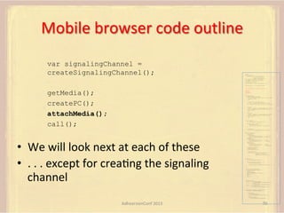 Mobile	
  browser	
  code	
  outline	
  
var signalingChannel =
createSignalingChannel();

var pc;
var configuration =
{"iceServers":[{"url":"stun:198.51.100.9"},
{"url":"turn:198.51.100.2",
"credential":"myPassword"}]};
var microphone, application, front, rear;
var presentation, presenter, demonstration;
var remote_av, stereo, mono;
var display, left, right;
function s(sdp) {} // stub success callback
function e(error) {}

//

stub error callback

var signalingChannel = createSignalingChannel();

getMedia();
createPC();
attachMedia();
call();

getMedia();
createPC();
attachMedia();
call();
function getMedia() {
// get local audio (microphone)
navigator.getUserMedia({"audio": true }, function (stream) {
microphone = stream;
}, e);
// get local video (application sharing)
///// This is outside the scope of this specification.
///// Assume that 'application' has been set to this stream.
//
constraint =
{"video": {"mandatory": {"videoFacingModeEnum": "front"}}};
navigator.getUserMedia(constraint, function (stream) {
front = stream;
}, e);
constraint =
{"video": {"mandatory": {"videoFacingModeEnum": "rear"}}};
navigator.getUserMedia(constraint, function (stream) {
rear = stream;
}, e);
}
function createPC() {
pc = new RTCPeerConnection(configuration);
pc.onicecandidate = function (evt) {
signalingChannel.send(
JSON.stringify({ "candidate": evt.candidate }));
};
pc.onaddstream =
function (evt) {handleIncomingStream(evt.stream);};

}

function attachMedia() {
presentation =
new MediaStream(

•  We	
  will	
  look	
  next	
  at	
  each	
  of	
  these	
  
•  .	
  .	
  .	
  except	
  for	
  creaFng	
  the	
  signaling	
  
channel	
  

[microphone.getAudioTracks()[0],
// Audio
application.getVideoTracks()[0]]); // Presentation
presenter =
new MediaStream(
[microphone.getAudioTracks()[0],
// Audio
front.getVideoTracks()[0]]);
// Presenter
demonstration =
new MediaStream(
[microphone.getAudioTracks()[0],
rear.getVideoTracks()[0]]);

// Audio
// Demonstration

pc.addStream(presentation);
pc.addStream(presenter);
pc.addStream(demonstration);

}

signalingChannel.send(
JSON.stringify({ "presentation": presentation.id,
"presenter": presenter.id,
"demonstration": demonstration.id
}));

function call() {
pc.createOffer(gotDescription, e);
function gotDescription(desc) {
pc.setLocalDescription(desc, s, e);
signalingChannel.send(JSON.stringify({ "sdp": desc }));
}
}
function handleIncomingStream(st) {
if (st.getVideoTracks().length == 1) {
av_stream = st;
show_av(av_stream);
} else if (st.getAudioTracks().length == 2) {
stereo = st;
} else {
mono = st;
}
}
function show_av(st) {
display.src = URL.createObjectURL(
new MediaStream(st.getVideoTracks()[0]));
left.src = URL.createObjectURL(
new MediaStream(st.getAudioTracks()[0]));
right.src = URL.createObjectURL(
new MediaStream(st.getAudioTracks()[1]));
}
signalingChannel.onmessage = function (msg) {
var signal = JSON.parse(msg.data);
if (signal.sdp) {
pc.setRemoteDescription(
new RTCSessionDescription(signal.sdp), s, e);
} else {
pc.addIceCandidate(
new RTCIceCandidate(signal.candidate));
}
};

AdhearsionConf	
  2013	
  

70	
  

 