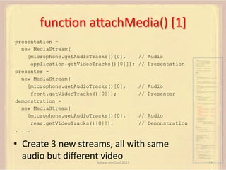 funcFon	
  aUachMedia()	
  [1]	
  
presentation =
new MediaStream(
[microphone.getAudioTracks()[0],
application.getVideoTracks()[0]]);
presenter =
new MediaStream(
[microphone.getAudioTracks()[0],
front.getVideoTracks()[0]]);
demonstration =
new MediaStream(
[microphone.getAudioTracks()[0],
rear.getVideoTracks()[0]]);
. . .

// Audio
// Presentation

"credential":"myPassword"}]};
var microphone, application, front, rear;
var presentation, presenter, demonstration;
var remote_av, stereo, mono;
var display, left, right;
function s(sdp) {} // stub success callback
function e(error) {}

//

stub error callback

var signalingChannel = createSignalingChannel();
getMedia();
createPC();
attachMedia();
call();
function getMedia() {
// get local audio (microphone)
navigator.getUserMedia({"audio": true }, function (stream) {
microphone = stream;
}, e);

// Audio
// Presenter

// get local video (application sharing)
///// This is outside the scope of this specification.
///// Assume that 'application' has been set to this stream.
//
constraint =
{"video": {"mandatory": {"videoFacingModeEnum": "front"}}};
navigator.getUserMedia(constraint, function (stream) {
front = stream;
}, e);
constraint =
{"video": {"mandatory": {"videoFacingModeEnum": "rear"}}};
navigator.getUserMedia(constraint, function (stream) {
rear = stream;
}, e);
}
function createPC() {
pc = new RTCPeerConnection(configuration);
pc.onicecandidate = function (evt) {
signalingChannel.send(
JSON.stringify({ "candidate": evt.candidate }));
};
pc.onaddstream =
function (evt) {handleIncomingStream(evt.stream);};

}

function attachMedia() {
presentation =
new MediaStream(

// Audio
// Demonstration

•  Create	
  3	
  new	
  streams,	
  all	
  with	
  same	
  
audio	
  but	
  diﬀerent	
  video	
  
AdhearsionConf	
  2013	
  

var pc;
var configuration =
{"iceServers":[{"url":"stun:198.51.100.9"},
{"url":"turn:198.51.100.2",

[microphone.getAudioTracks()[0],
// Audio
application.getVideoTracks()[0]]); // Presentation
presenter =
new MediaStream(
[microphone.getAudioTracks()[0],
// Audio
front.getVideoTracks()[0]]);
// Presenter
demonstration =
new MediaStream(
[microphone.getAudioTracks()[0],
rear.getVideoTracks()[0]]);

// Audio
// Demonstration

pc.addStream(presentation);
pc.addStream(presenter);
pc.addStream(demonstration);

}

signalingChannel.send(
JSON.stringify({ "presentation": presentation.id,
"presenter": presenter.id,
"demonstration": demonstration.id
}));

function call() {
pc.createOffer(gotDescription, e);
function gotDescription(desc) {
pc.setLocalDescription(desc, s, e);
signalingChannel.send(JSON.stringify({ "sdp": desc }));
}
}
function handleIncomingStream(st) {
if (st.getVideoTracks().length == 1) {
av_stream = st;
show_av(av_stream);
} else if (st.getAudioTracks().length == 2) {
stereo = st;
} else {
mono = st;
}
}
function show_av(st) {
display.src = URL.createObjectURL(
new MediaStream(st.getVideoTracks()[0]));
left.src = URL.createObjectURL(
new MediaStream(st.getAudioTracks()[0]));
right.src = URL.createObjectURL(
new MediaStream(st.getAudioTracks()[1]));
}
signalingChannel.onmessage = function (msg) {
var signal = JSON.parse(msg.data);
if (signal.sdp) {
pc.setRemoteDescription(
new RTCSessionDescription(signal.sdp), s, e);
} else {
pc.addIceCandidate(
new RTCIceCandidate(signal.candidate));
}
};

71	
  

 