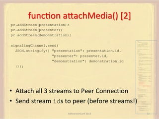 funcFon	
  aUachMedia()	
  [2]	
  
pc.addStream(presentation);
pc.addStream(presenter);
pc.addStream(demonstration);
var pc;
var configuration =
{"iceServers":[{"url":"stun:198.51.100.9"},
{"url":"turn:198.51.100.2",

signalingChannel.send(
JSON.stringify({ "presentation": presentation.id,
"presenter": presenter.id,
"demonstration": demonstration.id
}));

"credential":"myPassword"}]};
var microphone, application, front, rear;
var presentation, presenter, demonstration;
var remote_av, stereo, mono;
var display, left, right;
function s(sdp) {} // stub success callback
function e(error) {}

//

stub error callback

var signalingChannel = createSignalingChannel();
getMedia();
createPC();
attachMedia();
call();
function getMedia() {
// get local audio (microphone)
navigator.getUserMedia({"audio": true }, function (stream) {
microphone = stream;
}, e);
// get local video (application sharing)
///// This is outside the scope of this specification.
///// Assume that 'application' has been set to this stream.
//
constraint =
{"video": {"mandatory": {"videoFacingModeEnum": "front"}}};
navigator.getUserMedia(constraint, function (stream) {
front = stream;
}, e);
constraint =
{"video": {"mandatory": {"videoFacingModeEnum": "rear"}}};
navigator.getUserMedia(constraint, function (stream) {
rear = stream;
}, e);
}
function createPC() {
pc = new RTCPeerConnection(configuration);
pc.onicecandidate = function (evt) {
signalingChannel.send(
JSON.stringify({ "candidate": evt.candidate }));
};
pc.onaddstream =
function (evt) {handleIncomingStream(evt.stream);};

}

function attachMedia() {
presentation =
new MediaStream(
[microphone.getAudioTracks()[0],
// Audio
application.getVideoTracks()[0]]); // Presentation
presenter =
new MediaStream(
[microphone.getAudioTracks()[0],
// Audio
front.getVideoTracks()[0]]);
// Presenter
demonstration =
new MediaStream(
[microphone.getAudioTracks()[0],
rear.getVideoTracks()[0]]);

// Audio
// Demonstration

pc.addStream(presentation);
pc.addStream(presenter);
pc.addStream(demonstration);
signalingChannel.send(
JSON.stringify({ "presentation": presentation.id,
"presenter": presenter.id,
"demonstration": demonstration.id
}));

•  AUach	
  all	
  3	
  streams	
  to	
  Peer	
  ConnecFon	
  
•  Send	
  stream	
  ids	
  to	
  peer	
  (before	
  streams!)	
  
}

function call() {
pc.createOffer(gotDescription, e);
function gotDescription(desc) {
pc.setLocalDescription(desc, s, e);
signalingChannel.send(JSON.stringify({ "sdp": desc }));

}

}

function handleIncomingStream(st) {
if (st.getVideoTracks().length == 1) {
av_stream = st;
show_av(av_stream);
} else if (st.getAudioTracks().length == 2) {
stereo = st;
} else {
mono = st;
}
}
function show_av(st) {
display.src = URL.createObjectURL(
new MediaStream(st.getVideoTracks()[0]));
left.src = URL.createObjectURL(
new MediaStream(st.getAudioTracks()[0]));
right.src = URL.createObjectURL(
new MediaStream(st.getAudioTracks()[1]));

}

signalingChannel.onmessage = function (msg) {
var signal = JSON.parse(msg.data);
if (signal.sdp) {
pc.setRemoteDescription(
new RTCSessionDescription(signal.sdp), s, e);
} else {
pc.addIceCandidate(
new RTCIceCandidate(signal.candidate));
}
};

AdhearsionConf	
  2013	
  

72	
  

 