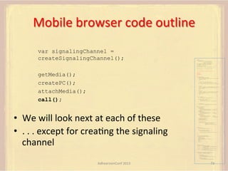 Mobile	
  browser	
  code	
  outline	
  
var signalingChannel =
createSignalingChannel();

var pc;
var configuration =
{"iceServers":[{"url":"stun:198.51.100.9"},
{"url":"turn:198.51.100.2",
"credential":"myPassword"}]};
var microphone, application, front, rear;
var presentation, presenter, demonstration;
var remote_av, stereo, mono;
var display, left, right;
function s(sdp) {} // stub success callback
function e(error) {}

//

stub error callback

var signalingChannel = createSignalingChannel();

getMedia();
createPC();
attachMedia();
call();

getMedia();
createPC();
attachMedia();
call();
function getMedia() {
// get local audio (microphone)
navigator.getUserMedia({"audio": true }, function (stream) {
microphone = stream;
}, e);
// get local video (application sharing)
///// This is outside the scope of this specification.
///// Assume that 'application' has been set to this stream.
//
constraint =
{"video": {"mandatory": {"videoFacingModeEnum": "front"}}};
navigator.getUserMedia(constraint, function (stream) {
front = stream;
}, e);
constraint =
{"video": {"mandatory": {"videoFacingModeEnum": "rear"}}};
navigator.getUserMedia(constraint, function (stream) {
rear = stream;
}, e);
}
function createPC() {
pc = new RTCPeerConnection(configuration);
pc.onicecandidate = function (evt) {
signalingChannel.send(
JSON.stringify({ "candidate": evt.candidate }));
};
pc.onaddstream =
function (evt) {handleIncomingStream(evt.stream);};

}

function attachMedia() {
presentation =
new MediaStream(

•  We	
  will	
  look	
  next	
  at	
  each	
  of	
  these	
  
•  .	
  .	
  .	
  except	
  for	
  creaFng	
  the	
  signaling	
  
channel	
  

[microphone.getAudioTracks()[0],
// Audio
application.getVideoTracks()[0]]); // Presentation
presenter =
new MediaStream(
[microphone.getAudioTracks()[0],
// Audio
front.getVideoTracks()[0]]);
// Presenter
demonstration =
new MediaStream(
[microphone.getAudioTracks()[0],
rear.getVideoTracks()[0]]);

// Audio
// Demonstration

pc.addStream(presentation);
pc.addStream(presenter);
pc.addStream(demonstration);

}

signalingChannel.send(
JSON.stringify({ "presentation": presentation.id,
"presenter": presenter.id,
"demonstration": demonstration.id
}));

function call() {
pc.createOffer(gotDescription, e);
function gotDescription(desc) {
pc.setLocalDescription(desc, s, e);
signalingChannel.send(JSON.stringify({ "sdp": desc }));
}
}
function handleIncomingStream(st) {
if (st.getVideoTracks().length == 1) {
av_stream = st;
show_av(av_stream);
} else if (st.getAudioTracks().length == 2) {
stereo = st;
} else {
mono = st;
}
}
function show_av(st) {
display.src = URL.createObjectURL(
new MediaStream(st.getVideoTracks()[0]));
left.src = URL.createObjectURL(
new MediaStream(st.getAudioTracks()[0]));
right.src = URL.createObjectURL(
new MediaStream(st.getAudioTracks()[1]));
}
signalingChannel.onmessage = function (msg) {
var signal = JSON.parse(msg.data);
if (signal.sdp) {
pc.setRemoteDescription(
new RTCSessionDescription(signal.sdp), s, e);
} else {
pc.addIceCandidate(
new RTCIceCandidate(signal.candidate));
}
};

AdhearsionConf	
  2013	
  

73	
  

 