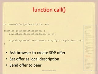funcFon	
  call()	
  
pc.createOffer(gotDescription, e);
var pc;
var configuration =
{"iceServers":[{"url":"stun:198.51.100.9"},
{"url":"turn:198.51.100.2",
"credential":"myPassword"}]};
var microphone, application, front, rear;
var presentation, presenter, demonstration;
var remote_av, stereo, mono;
var display, left, right;
function s(sdp) {} // stub success callback

function gotDescription(desc) {
pc.setLocalDescription(desc, s, e);

function e(error) {}

//

stub error callback

var signalingChannel = createSignalingChannel();
getMedia();
createPC();
attachMedia();
call();
function getMedia() {
// get local audio (microphone)
navigator.getUserMedia({"audio": true }, function (stream) {
microphone = stream;
}, e);
// get local video (application sharing)
///// This is outside the scope of this specification.
///// Assume that 'application' has been set to this stream.
//
constraint =
{"video": {"mandatory": {"videoFacingModeEnum": "front"}}};
navigator.getUserMedia(constraint, function (stream) {
front = stream;
}, e);

signalingChannel.send(JSON.stringify({ "sdp": desc }));

constraint =
{"video": {"mandatory": {"videoFacingModeEnum": "rear"}}};
navigator.getUserMedia(constraint, function (stream) {
rear = stream;
}, e);
}
function createPC() {
pc = new RTCPeerConnection(configuration);

}

pc.onicecandidate = function (evt) {
signalingChannel.send(
JSON.stringify({ "candidate": evt.candidate }));
};
pc.onaddstream =
function (evt) {handleIncomingStream(evt.stream);};

}

function attachMedia() {
presentation =
new MediaStream(
[microphone.getAudioTracks()[0],
// Audio
application.getVideoTracks()[0]]); // Presentation
presenter =
new MediaStream(
[microphone.getAudioTracks()[0],
// Audio
front.getVideoTracks()[0]]);
// Presenter

•  Ask	
  browser	
  to	
  create	
  SDP	
  oﬀer	
  
•  Set	
  oﬀer	
  as	
  local	
  descripFon	
  
•  Send	
  oﬀer	
  to	
  peer	
  

demonstration =
new MediaStream(
[microphone.getAudioTracks()[0],
rear.getVideoTracks()[0]]);

// Audio
// Demonstration

pc.addStream(presentation);
pc.addStream(presenter);
pc.addStream(demonstration);

}

signalingChannel.send(
JSON.stringify({ "presentation": presentation.id,
"presenter": presenter.id,
"demonstration": demonstration.id
}));

function call() {
pc.createOffer(gotDescription, e);
function gotDescription(desc) {
pc.setLocalDescription(desc, s, e);
signalingChannel.send(JSON.stringify({ "sdp": desc }));
}
}
function handleIncomingStream(st) {
if (st.getVideoTracks().length == 1) {
av_stream = st;
show_av(av_stream);
} else if (st.getAudioTracks().length == 2) {
stereo = st;
} else {
mono = st;
}
}
function show_av(st) {
display.src = URL.createObjectURL(
new MediaStream(st.getVideoTracks()[0]));
left.src = URL.createObjectURL(
new MediaStream(st.getAudioTracks()[0]));
right.src = URL.createObjectURL(
new MediaStream(st.getAudioTracks()[1]));
}
signalingChannel.onmessage = function (msg) {
var signal = JSON.parse(msg.data);
if (signal.sdp) {
pc.setRemoteDescription(
new RTCSessionDescription(signal.sdp), s, e);
} else {
pc.addIceCandidate(
new RTCIceCandidate(signal.candidate));
}
};

AdhearsionConf	
  2013	
  

74	
  

 