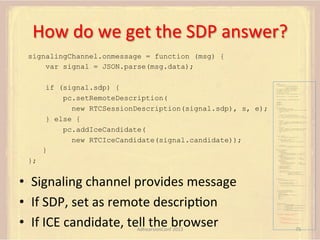 How	
  do	
  we	
  get	
  the	
  SDP	
  answer?	
  
signalingChannel.onmessage = function (msg) {
var signal = JSON.parse(msg.data);
if (signal.sdp) {
pc.setRemoteDescription(
new RTCSessionDescription(signal.sdp), s, e);
} else {
pc.addIceCandidate(
new RTCIceCandidate(signal.candidate));
}

var pc;
var configuration =
{"iceServers":[{"url":"stun:198.51.100.9"},
{"url":"turn:198.51.100.2",
"credential":"myPassword"}]};
var microphone, application, front, rear;
var presentation, presenter, demonstration;
var remote_av, stereo, mono;
var display, left, right;
function s(sdp) {} // stub success callback
function e(error) {}

//

stub error callback

var signalingChannel = createSignalingChannel();
getMedia();
createPC();
attachMedia();
call();
function getMedia() {
// get local audio (microphone)
navigator.getUserMedia({"audio": true }, function (stream) {
microphone = stream;
}, e);
// get local video (application sharing)
///// This is outside the scope of this specification.
///// Assume that 'application' has been set to this stream.
//
constraint =
{"video": {"mandatory": {"videoFacingModeEnum": "front"}}};
navigator.getUserMedia(constraint, function (stream) {
front = stream;
}, e);
constraint =
{"video": {"mandatory": {"videoFacingModeEnum": "rear"}}};
navigator.getUserMedia(constraint, function (stream) {
rear = stream;
}, e);
}
function createPC() {
pc = new RTCPeerConnection(configuration);
pc.onicecandidate = function (evt) {
signalingChannel.send(
JSON.stringify({ "candidate": evt.candidate }));
};
pc.onaddstream =
function (evt) {handleIncomingStream(evt.stream);};

}

function attachMedia() {
presentation =
new MediaStream(
[microphone.getAudioTracks()[0],
// Audio
application.getVideoTracks()[0]]); // Presentation
presenter =
new MediaStream(
[microphone.getAudioTracks()[0],
// Audio
front.getVideoTracks()[0]]);
// Presenter

};

demonstration =
new MediaStream(
[microphone.getAudioTracks()[0],
rear.getVideoTracks()[0]]);

// Audio
// Demonstration

pc.addStream(presentation);
pc.addStream(presenter);
pc.addStream(demonstration);

•  Signaling	
  channel	
  provides	
  message	
  
•  If	
  SDP,	
  set	
  as	
  remote	
  descripFon	
  
•  If	
  ICE	
  candidate,	
  tell	
  the	
  browser	
  
AdhearsionConf	
  2013	
  

}

signalingChannel.send(
JSON.stringify({ "presentation": presentation.id,
"presenter": presenter.id,
"demonstration": demonstration.id
}));

function call() {
pc.createOffer(gotDescription, e);
function gotDescription(desc) {
pc.setLocalDescription(desc, s, e);
signalingChannel.send(JSON.stringify({ "sdp": desc }));
}
}
function handleIncomingStream(st) {
if (st.getVideoTracks().length == 1) {
av_stream = st;
show_av(av_stream);
} else if (st.getAudioTracks().length == 2) {
stereo = st;
} else {
mono = st;
}
}
function show_av(st) {
display.src = URL.createObjectURL(
new MediaStream(st.getVideoTracks()[0]));
left.src = URL.createObjectURL(
new MediaStream(st.getAudioTracks()[0]));
right.src = URL.createObjectURL(
new MediaStream(st.getAudioTracks()[1]));
}
signalingChannel.onmessage = function (msg) {
var signal = JSON.parse(msg.data);
if (signal.sdp) {
pc.setRemoteDescription(
new RTCSessionDescription(signal.sdp), s, e);
} else {
pc.addIceCandidate(
new RTCIceCandidate(signal.candidate));
}
};

75	
  

 