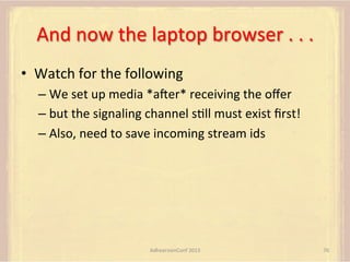 And	
  now	
  the	
  laptop	
  browser	
  .	
  .	
  .	
  
•  Watch	
  for	
  the	
  following	
  
–  We	
  set	
  up	
  media	
  *amer*	
  receiving	
  the	
  oﬀer	
  
–  but	
  the	
  signaling	
  channel	
  sFll	
  must	
  exist	
  ﬁrst!	
  
–  Also,	
  need	
  to	
  save	
  incoming	
  stream	
  ids	
  

AdhearsionConf	
  2013	
  

76	
  

 