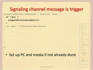 Signaling	
  channel	
  message	
  is	
  trigger	
  
signalingChannel.onmessage = function (msg) {
if (!pc) {
prepareForIncomingCall();
}
var sgnl = JSON.parse(msg.data);

var pc;
var configuration =
{"iceServers":[{"url":"stun:198.51.100.9"},
{"url":"turn:198.51.100.2",
"credential":"myPassword"}]};
var webcam, left, right;
var av, stereo, mono;
var incoming;
var speaker, win1, win2, win3;
function s(sdp) {} // stub success callback
function e(error) {}

//

stub error callback

var signalingChannel = createSignalingChannel();
function prepareForIncomingCall() {
createPC();
getMedia();

}

attachMedia();

function createPC() {
pc = new RTCPeerConnection(configuration);
pc.onicecandidate = function (evt) {
signalingChannel.send(
JSON.stringify({ "candidate": evt.candidate }));
};

. . .

pc.onaddstream =
function (evt) {handleIncomingStream(evt.stream);};
}
function getMedia() {
navigator.getUserMedia({"video": true }, function (stream) {
webcam = stream;
}, e);
constraint =
{"audio": {"mandatory": {"audioDirectionEnum": "left"}}};
navigator.getUserMedia(constraint, function (stream) {
left = stream;
}, e);
constraint =
{"audio": {"mandatory": {"audioDirectionEnum": "right"}}};
navigator.getUserMedia(constraint, function (stream) {
right = stream;
}, e);
}
function attachMedia() {
av = new MediaStream(
[webcam.getVideoTracks()[0],
left.getAudioTracks()[0],
right.getAudioTracks()[0]]);
stereo = new MediaStream(
[left.getAudioTracks()[0],
right.getAudioTracks()[0]]);
mono = left;

};

// Video
// Left audio
// Right audio
// Left audio
// Right audio

// Treat the left audio as the mono stream

pc.addStream(av);
pc.addStream(stereo);
pc.addStream(mono);
}
function answer() {
pc.createAnswer(gotDescription, e);
function gotDescription(desc) {
pc.setLocalDescription(desc, s, e);
signalingChannel.send(JSON.stringify({ "sdp": desc }));
}
}
function handleIncomingStream(st) {

•  Set	
  up	
  PC	
  and	
  media	
  if	
  not	
  already	
  done	
  

if (st.id === incoming.presentation) {
speaker.src = URL.createObjectURL(
new MediaStream(st.getAudioTracks()[0]));
win1.src = URL.createObjectURL(
new MediaStream(st.getVideoTracks()[0]));
} else if (st.id === incoming.presenter) {
win2.src = URL.createObjectURL(
new MediaStream(st.getVideoTracks()[0]));
} else {
win3.src = URL.createObjectURL(
new MediaStream(st.getVideoTracks()[0]));
}
}

signalingChannel.onmessage = function (msg) {
if (!pc) {
prepareForIncomingCall();
}
var sgnl = JSON.parse(msg.data);
if (sgnl.sdp) {
pc.setRemoteDescription(
new RTCSessionDescription(sgnl.sdp), s, e);
answer();
} else if (sgnl.candidate) {
pc.addIceCandidate(new RTCIceCandidate(sgnl.candidate));
} else {
incoming = sgnl;
}
};

AdhearsionConf	
  2013	
  

77	
  

 