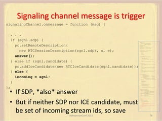 Signaling	
  channel	
  message	
  is	
  trigger	
  
signalingChannel.onmessage = function (msg) {
. . .
if (sgnl.sdp) {
pc.setRemoteDescription(
new RTCSessionDescription(sgnl.sdp), s, e);
answer();
} else if (sgnl.candidate) {
pc.addIceCandidate(new RTCIceCandidate(sgnl.candidate));
} else {
incoming = sgnl;
}

var pc;
var configuration =
{"iceServers":[{"url":"stun:198.51.100.9"},
{"url":"turn:198.51.100.2",
"credential":"myPassword"}]};
var webcam, left, right;
var av, stereo, mono;
var incoming;
var speaker, win1, win2, win3;
function s(sdp) {} // stub success callback
function e(error) {}

//

stub error callback

var signalingChannel = createSignalingChannel();
function prepareForIncomingCall() {
createPC();
getMedia();

}

attachMedia();

function createPC() {
pc = new RTCPeerConnection(configuration);
pc.onicecandidate = function (evt) {
signalingChannel.send(
JSON.stringify({ "candidate": evt.candidate }));
};
pc.onaddstream =
function (evt) {handleIncomingStream(evt.stream);};
}
function getMedia() {
navigator.getUserMedia({"video": true }, function (stream) {
webcam = stream;
}, e);
constraint =
{"audio": {"mandatory": {"audioDirectionEnum": "left"}}};
navigator.getUserMedia(constraint, function (stream) {
left = stream;
}, e);
constraint =
{"audio": {"mandatory": {"audioDirectionEnum": "right"}}};
navigator.getUserMedia(constraint, function (stream) {
right = stream;
}, e);
}
function attachMedia() {
av = new MediaStream(
[webcam.getVideoTracks()[0],
left.getAudioTracks()[0],
right.getAudioTracks()[0]]);
stereo = new MediaStream(
[left.getAudioTracks()[0],
right.getAudioTracks()[0]]);
mono = left;

// Video
// Left audio
// Right audio
// Left audio
// Right audio

// Treat the left audio as the mono stream

pc.addStream(av);
pc.addStream(stereo);
pc.addStream(mono);
}
function answer() {
pc.createAnswer(gotDescription, e);
function gotDescription(desc) {
pc.setLocalDescription(desc, s, e);

};

•  If	
  SDP,	
  *also*	
  answer	
  
•  But	
  if	
  neither	
  SDP	
  nor	
  ICE	
  candidate,	
  must	
  
be	
  set	
  of	
  incoming	
  stream	
  ids,	
  so	
  save	
  
AdhearsionConf	
  2013	
  

signalingChannel.send(JSON.stringify({ "sdp": desc }));
}
}
function handleIncomingStream(st) {
if (st.id === incoming.presentation) {
speaker.src = URL.createObjectURL(
new MediaStream(st.getAudioTracks()[0]));
win1.src = URL.createObjectURL(
new MediaStream(st.getVideoTracks()[0]));
} else if (st.id === incoming.presenter) {
win2.src = URL.createObjectURL(
new MediaStream(st.getVideoTracks()[0]));
} else {
win3.src = URL.createObjectURL(
new MediaStream(st.getVideoTracks()[0]));
}
}

signalingChannel.onmessage = function (msg) {
if (!pc) {
prepareForIncomingCall();
}
var sgnl = JSON.parse(msg.data);
if (sgnl.sdp) {
pc.setRemoteDescription(
new RTCSessionDescription(sgnl.sdp), s, e);
answer();
} else if (sgnl.candidate) {
pc.addIceCandidate(new RTCIceCandidate(sgnl.candidate));
} else {
incoming = sgnl;
}
};

78	
  

 