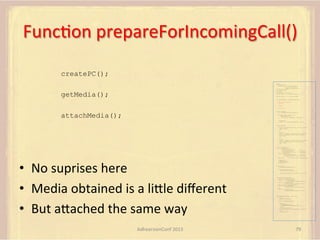 FuncFon	
  prepareForIncomingCall()	
  
createPC();
var pc;
var configuration =
{"iceServers":[{"url":"stun:198.51.100.9"},
{"url":"turn:198.51.100.2",
"credential":"myPassword"}]};
var webcam, left, right;
var av, stereo, mono;

getMedia();

var incoming;
var speaker, win1, win2, win3;
function s(sdp) {} // stub success callback
function e(error) {}

//

stub error callback

var signalingChannel = createSignalingChannel();
function prepareForIncomingCall() {
createPC();
getMedia();

}

attachMedia();

function createPC() {
pc = new RTCPeerConnection(configuration);

attachMedia();

pc.onicecandidate = function (evt) {
signalingChannel.send(
JSON.stringify({ "candidate": evt.candidate }));
};
pc.onaddstream =
function (evt) {handleIncomingStream(evt.stream);};
}
function getMedia() {
navigator.getUserMedia({"video": true }, function (stream) {
webcam = stream;
}, e);
constraint =
{"audio": {"mandatory": {"audioDirectionEnum": "left"}}};
navigator.getUserMedia(constraint, function (stream) {
left = stream;
}, e);
constraint =
{"audio": {"mandatory": {"audioDirectionEnum": "right"}}};
navigator.getUserMedia(constraint, function (stream) {
right = stream;
}, e);
}
function attachMedia() {
av = new MediaStream(
[webcam.getVideoTracks()[0],
left.getAudioTracks()[0],
right.getAudioTracks()[0]]);
stereo = new MediaStream(
[left.getAudioTracks()[0],
right.getAudioTracks()[0]]);
mono = left;

•  No	
  suprises	
  here	
  
•  Media	
  obtained	
  is	
  a	
  liUle	
  diﬀerent	
  
•  But	
  aUached	
  the	
  same	
  way	
  
AdhearsionConf	
  2013	
  

// Video
// Left audio
// Right audio
// Left audio
// Right audio

// Treat the left audio as the mono stream

pc.addStream(av);
pc.addStream(stereo);
pc.addStream(mono);
}
function answer() {
pc.createAnswer(gotDescription, e);
function gotDescription(desc) {
pc.setLocalDescription(desc, s, e);
signalingChannel.send(JSON.stringify({ "sdp": desc }));
}
}
function handleIncomingStream(st) {
if (st.id === incoming.presentation) {
speaker.src = URL.createObjectURL(
new MediaStream(st.getAudioTracks()[0]));
win1.src = URL.createObjectURL(
new MediaStream(st.getVideoTracks()[0]));
} else if (st.id === incoming.presenter) {
win2.src = URL.createObjectURL(
new MediaStream(st.getVideoTracks()[0]));
} else {
win3.src = URL.createObjectURL(
new MediaStream(st.getVideoTracks()[0]));
}
}

signalingChannel.onmessage = function (msg) {
if (!pc) {
prepareForIncomingCall();
}
var sgnl = JSON.parse(msg.data);
if (sgnl.sdp) {
pc.setRemoteDescription(
new RTCSessionDescription(sgnl.sdp), s, e);
answer();
} else if (sgnl.candidate) {
pc.addIceCandidate(new RTCIceCandidate(sgnl.candidate));
} else {
incoming = sgnl;
}
};

79	
  

 