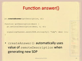 FuncFon	
  answer()	
  
pc.createAnswer(gotDescription, e);
var pc;
var configuration =
{"iceServers":[{"url":"stun:198.51.100.9"},
{"url":"turn:198.51.100.2",

function gotDescription(desc) {
pc.setLocalDescription(desc, s, e);

"credential":"myPassword"}]};
var webcam, left, right;
var av, stereo, mono;
var incoming;
var speaker, win1, win2, win3;
function s(sdp) {} // stub success callback
function e(error) {}

//

stub error callback

var signalingChannel = createSignalingChannel();
function prepareForIncomingCall() {
createPC();
getMedia();

}

attachMedia();

function createPC() {
pc = new RTCPeerConnection(configuration);
pc.onicecandidate = function (evt) {
signalingChannel.send(
JSON.stringify({ "candidate": evt.candidate }));
};
pc.onaddstream =

signalingChannel.send(JSON.stringify({ "sdp": desc }));

function (evt) {handleIncomingStream(evt.stream);};
}
function getMedia() {
navigator.getUserMedia({"video": true }, function (stream) {
webcam = stream;
}, e);
constraint =
{"audio": {"mandatory": {"audioDirectionEnum": "left"}}};
navigator.getUserMedia(constraint, function (stream) {
left = stream;
}, e);

}

constraint =
{"audio": {"mandatory": {"audioDirectionEnum": "right"}}};
navigator.getUserMedia(constraint, function (stream) {
right = stream;
}, e);
}
function attachMedia() {
av = new MediaStream(
[webcam.getVideoTracks()[0],
left.getAudioTracks()[0],
right.getAudioTracks()[0]]);
stereo = new MediaStream(
[left.getAudioTracks()[0],
right.getAudioTracks()[0]]);
mono = left;

•  createAnswer()	
  automaFcally	
  uses	
  
value	
  of	
  remoteDescription	
  when	
  

generaFng	
  new	
  SDP	
  

// Video
// Left audio
// Right audio
// Left audio
// Right audio

// Treat the left audio as the mono stream

pc.addStream(av);
pc.addStream(stereo);
pc.addStream(mono);
}
function answer() {
pc.createAnswer(gotDescription, e);
function gotDescription(desc) {
pc.setLocalDescription(desc, s, e);
signalingChannel.send(JSON.stringify({ "sdp": desc }));
}
}
function handleIncomingStream(st) {
if (st.id === incoming.presentation) {
speaker.src = URL.createObjectURL(
new MediaStream(st.getAudioTracks()[0]));
win1.src = URL.createObjectURL(
new MediaStream(st.getVideoTracks()[0]));
} else if (st.id === incoming.presenter) {
win2.src = URL.createObjectURL(
new MediaStream(st.getVideoTracks()[0]));
} else {
win3.src = URL.createObjectURL(
new MediaStream(st.getVideoTracks()[0]));
}
}

signalingChannel.onmessage = function (msg) {
if (!pc) {
prepareForIncomingCall();
}
var sgnl = JSON.parse(msg.data);
if (sgnl.sdp) {
pc.setRemoteDescription(
new RTCSessionDescription(sgnl.sdp), s, e);
answer();
} else if (sgnl.candidate) {
pc.addIceCandidate(new RTCIceCandidate(sgnl.candidate));
} else {
incoming = sgnl;
}
};

AdhearsionConf	
  2013	
  

80	
  

 