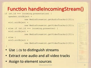 FuncFon	
  handleIncomingStream()	
  
if (st.id === incoming.presentation) {
speaker.srcObject =
new MediaStream(st.getAudioTracks()[0]);
win1.srcObject =
new MediaStream(st.getVideoTracks()[0]);
} else if (st.id === incoming.presenter) {
win2.srcObject =
new MediaStream(st.getVideoTracks()[0]);
} else {
win3.srcObject =
new MediaStream(st.getVideoTracks()[0]);
}

•  Use	
  ids	
  to	
  disFnguish	
  streams	
  
•  Extract	
  one	
  audio	
  and	
  all	
  video	
  tracks	
  
•  Assign	
  to	
  element	
  sources	
  
AdhearsionConf	
  2013	
  

var pc;
var configuration =
{"iceServers":[{"url":"stun:198.51.100.9"},
{"url":"turn:198.51.100.2",
"credential":"myPassword"}]};
var webcam, left, right;
var av, stereo, mono;
var incoming;
var speaker, win1, win2, win3;
function s(sdp) {} // stub success callback
function e(error) {}

//

stub error callback

var signalingChannel = createSignalingChannel();
function prepareForIncomingCall() {
createPC();
getMedia();

}

attachMedia();

function createPC() {
pc = new RTCPeerConnection(configuration);
pc.onicecandidate = function (evt) {
signalingChannel.send(
JSON.stringify({ "candidate": evt.candidate }));
};
pc.onaddstream =
function (evt) {handleIncomingStream(evt.stream);};
}
function getMedia() {
navigator.getUserMedia({"video": true }, function (stream) {
webcam = stream;
}, e);
constraint =
{"audio": {"mandatory": {"audioDirectionEnum": "left"}}};
navigator.getUserMedia(constraint, function (stream) {
left = stream;
}, e);
constraint =
{"audio": {"mandatory": {"audioDirectionEnum": "right"}}};
navigator.getUserMedia(constraint, function (stream) {
right = stream;
}, e);
}
function attachMedia() {
av = new MediaStream(
[webcam.getVideoTracks()[0],
left.getAudioTracks()[0],
right.getAudioTracks()[0]]);
stereo = new MediaStream(
[left.getAudioTracks()[0],
right.getAudioTracks()[0]]);
mono = left;

// Video
// Left audio
// Right audio
// Left audio
// Right audio

// Treat the left audio as the mono stream

pc.addStream(av);
pc.addStream(stereo);
pc.addStream(mono);
}
function answer() {
pc.createAnswer(gotDescription, e);
function gotDescription(desc) {
pc.setLocalDescription(desc, s, e);
signalingChannel.send(JSON.stringify({ "sdp": desc }));
}
}
function handleIncomingStream(st) {
if (st.id === incoming.presentation) {
speaker.src = URL.createObjectURL(
new MediaStream(st.getAudioTracks()[0]));
win1.src = URL.createObjectURL(
new MediaStream(st.getVideoTracks()[0]));
} else if (st.id === incoming.presenter) {
win2.src = URL.createObjectURL(
new MediaStream(st.getVideoTracks()[0]));
} else {
win3.src = URL.createObjectURL(
new MediaStream(st.getVideoTracks()[0]));
}
}

signalingChannel.onmessage = function (msg) {
if (!pc) {
prepareForIncomingCall();
}
var sgnl = JSON.parse(msg.data);
if (sgnl.sdp) {
pc.setRemoteDescription(
new RTCSessionDescription(sgnl.sdp), s, e);
answer();
} else if (sgnl.candidate) {
pc.addIceCandidate(new RTCIceCandidate(sgnl.candidate));
} else {
incoming = sgnl;
}
};

82	
  

 