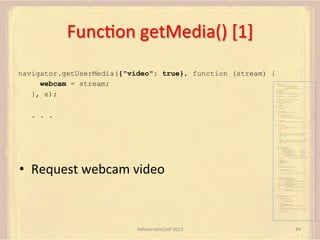 FuncFon	
  getMedia()	
  [1]	
  
navigator.getUserMedia({"video": true}, function (stream) {
webcam = stream;
}, e);

var pc;
var configuration =
{"iceServers":[{"url":"stun:198.51.100.9"},
{"url":"turn:198.51.100.2",
"credential":"myPassword"}]};
var webcam, left, right;
var av, stereo, mono;
var incoming;
var speaker, win1, win2, win3;
function s(sdp) {} // stub success callback
function e(error) {}

//

stub error callback

var signalingChannel = createSignalingChannel();
function prepareForIncomingCall() {
createPC();
getMedia();

}

attachMedia();

function createPC() {
pc = new RTCPeerConnection(configuration);

. . .

pc.onicecandidate = function (evt) {
signalingChannel.send(
JSON.stringify({ "candidate": evt.candidate }));
};
pc.onaddstream =
function (evt) {handleIncomingStream(evt.stream);};
}
function getMedia() {
navigator.getUserMedia({"video": true }, function (stream) {
webcam = stream;
}, e);
constraint =
{"audio": {"mandatory": {"audioDirectionEnum": "left"}}};
navigator.getUserMedia(constraint, function (stream) {
left = stream;
}, e);
constraint =
{"audio": {"mandatory": {"audioDirectionEnum": "right"}}};
navigator.getUserMedia(constraint, function (stream) {
right = stream;
}, e);
}
function attachMedia() {
av = new MediaStream(
[webcam.getVideoTracks()[0],
left.getAudioTracks()[0],
right.getAudioTracks()[0]]);
stereo = new MediaStream(
[left.getAudioTracks()[0],
right.getAudioTracks()[0]]);
mono = left;

•  Request	
  webcam	
  video	
  

// Video
// Left audio
// Right audio
// Left audio
// Right audio

// Treat the left audio as the mono stream

pc.addStream(av);
pc.addStream(stereo);
pc.addStream(mono);
}
function answer() {
pc.createAnswer(gotDescription, e);
function gotDescription(desc) {
pc.setLocalDescription(desc, s, e);
signalingChannel.send(JSON.stringify({ "sdp": desc }));
}
}
function handleIncomingStream(st) {
if (st.id === incoming.presentation) {
speaker.src = URL.createObjectURL(
new MediaStream(st.getAudioTracks()[0]));
win1.src = URL.createObjectURL(
new MediaStream(st.getVideoTracks()[0]));
} else if (st.id === incoming.presenter) {
win2.src = URL.createObjectURL(
new MediaStream(st.getVideoTracks()[0]));
} else {
win3.src = URL.createObjectURL(
new MediaStream(st.getVideoTracks()[0]));
}
}

signalingChannel.onmessage = function (msg) {
if (!pc) {
prepareForIncomingCall();
}
var sgnl = JSON.parse(msg.data);
if (sgnl.sdp) {
pc.setRemoteDescription(
new RTCSessionDescription(sgnl.sdp), s, e);
answer();
} else if (sgnl.candidate) {
pc.addIceCandidate(new RTCIceCandidate(sgnl.candidate));
} else {
incoming = sgnl;
}
};

AdhearsionConf	
  2013	
  

84	
  

 