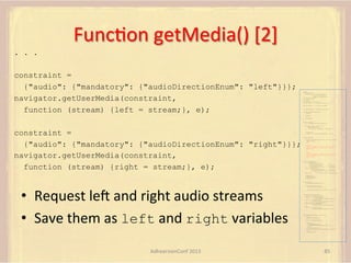 FuncFon	
  getMedia()	
  [2]	
  
. . .
constraint =
{"audio": {"mandatory": {"audioDirectionEnum": "left"}}};
navigator.getUserMedia(constraint,
function (stream) {left = stream;}, e);

var pc;
var configuration =
{"iceServers":[{"url":"stun:198.51.100.9"},
{"url":"turn:198.51.100.2",
"credential":"myPassword"}]};
var webcam, left, right;
var av, stereo, mono;
var incoming;
var speaker, win1, win2, win3;
function s(sdp) {} // stub success callback
function e(error) {}

//

stub error callback

var signalingChannel = createSignalingChannel();
function prepareForIncomingCall() {
createPC();
getMedia();

}

attachMedia();

function createPC() {
pc = new RTCPeerConnection(configuration);

constraint =
{"audio": {"mandatory": {"audioDirectionEnum": "right"}}};
navigator.getUserMedia(constraint,
function (stream) {right = stream;}, e);

pc.onicecandidate = function (evt) {
signalingChannel.send(
JSON.stringify({ "candidate": evt.candidate }));
};
pc.onaddstream =
function (evt) {handleIncomingStream(evt.stream);};
}
function getMedia() {
navigator.getUserMedia({"video": true }, function (stream) {
webcam = stream;
}, e);
constraint =
{"audio": {"mandatory": {"audioDirectionEnum": "left"}}};
navigator.getUserMedia(constraint, function (stream) {
left = stream;
}, e);
constraint =
{"audio": {"mandatory": {"audioDirectionEnum": "right"}}};
navigator.getUserMedia(constraint, function (stream) {
right = stream;
}, e);
}
function attachMedia() {
av = new MediaStream(
[webcam.getVideoTracks()[0],
left.getAudioTracks()[0],
right.getAudioTracks()[0]]);
stereo = new MediaStream(
[left.getAudioTracks()[0],
right.getAudioTracks()[0]]);
mono = left;

// Video
// Left audio
// Right audio
// Left audio
// Right audio

// Treat the left audio as the mono stream

pc.addStream(av);
pc.addStream(stereo);
pc.addStream(mono);
}
function answer() {
pc.createAnswer(gotDescription, e);

•  Request	
  lem	
  and	
  right	
  audio	
  streams	
  
•  Save	
  them	
  as	
  left	
  and	
  right	
  variables	
  

function gotDescription(desc) {
pc.setLocalDescription(desc, s, e);
signalingChannel.send(JSON.stringify({ "sdp": desc }));
}
}
function handleIncomingStream(st) {
if (st.id === incoming.presentation) {
speaker.src = URL.createObjectURL(
new MediaStream(st.getAudioTracks()[0]));
win1.src = URL.createObjectURL(
new MediaStream(st.getVideoTracks()[0]));
} else if (st.id === incoming.presenter) {
win2.src = URL.createObjectURL(
new MediaStream(st.getVideoTracks()[0]));
} else {
win3.src = URL.createObjectURL(
new MediaStream(st.getVideoTracks()[0]));
}
}

signalingChannel.onmessage = function (msg) {
if (!pc) {
prepareForIncomingCall();
}
var sgnl = JSON.parse(msg.data);
if (sgnl.sdp) {
pc.setRemoteDescription(
new RTCSessionDescription(sgnl.sdp), s, e);
answer();
} else if (sgnl.candidate) {
pc.addIceCandidate(new RTCIceCandidate(sgnl.candidate));
} else {
incoming = sgnl;
}
};

AdhearsionConf	
  2013	
  

85	
  

 