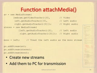 FuncFon	
  aUachMedia()	
  
av = new MediaStream(
[webcam.getVideoTracks()[0],
left.getAudioTracks()[0],
right.getAudioTracks()[0]]);
stereo = new MediaStream(
[left.getAudioTracks()[0],
right.getAudioTracks()[0]]);

// Video
// Left audio
// Right audio

var pc;
var configuration =
{"iceServers":[{"url":"stun:198.51.100.9"},
{"url":"turn:198.51.100.2",
"credential":"myPassword"}]};
var webcam, left, right;
var av, stereo, mono;
var incoming;
var speaker, win1, win2, win3;
function s(sdp) {} // stub success callback

// Left audio
// Right audio

function e(error) {}

//

stub error callback

var signalingChannel = createSignalingChannel();
function prepareForIncomingCall() {
createPC();
getMedia();

}

attachMedia();

function createPC() {
pc = new RTCPeerConnection(configuration);
pc.onicecandidate = function (evt) {
signalingChannel.send(
JSON.stringify({ "candidate": evt.candidate }));
};
pc.onaddstream =
function (evt) {handleIncomingStream(evt.stream);};
}
function getMedia() {

mono = left;

navigator.getUserMedia({"video": true }, function (stream) {
webcam = stream;
}, e);

// Treat the left audio as the mono stream

constraint =
{"audio": {"mandatory": {"audioDirectionEnum": "left"}}};
navigator.getUserMedia(constraint, function (stream) {
left = stream;
}, e);
constraint =
{"audio": {"mandatory": {"audioDirectionEnum": "right"}}};
navigator.getUserMedia(constraint, function (stream) {
right = stream;
}, e);
}
function attachMedia() {
av = new MediaStream(

pc.addStream(av);
pc.addStream(stereo);
pc.addStream(mono);

[webcam.getVideoTracks()[0],
left.getAudioTracks()[0],
right.getAudioTracks()[0]]);
stereo = new MediaStream(
[left.getAudioTracks()[0],
right.getAudioTracks()[0]]);
mono = left;

// Video
// Left audio
// Right audio
// Left audio
// Right audio

// Treat the left audio as the mono stream

pc.addStream(av);
pc.addStream(stereo);
pc.addStream(mono);
}
function answer() {
pc.createAnswer(gotDescription, e);
function gotDescription(desc) {
pc.setLocalDescription(desc, s, e);
signalingChannel.send(JSON.stringify({ "sdp": desc }));
}
}
function handleIncomingStream(st) {

•  Create	
  new	
  streams	
  
•  Add	
  them	
  to	
  PC	
  for	
  transmission	
  
AdhearsionConf	
  2013	
  

if (st.id === incoming.presentation) {
speaker.src = URL.createObjectURL(
new MediaStream(st.getAudioTracks()[0]));
win1.src = URL.createObjectURL(
new MediaStream(st.getVideoTracks()[0]));
} else if (st.id === incoming.presenter) {
win2.src = URL.createObjectURL(
new MediaStream(st.getVideoTracks()[0]));
} else {
win3.src = URL.createObjectURL(
new MediaStream(st.getVideoTracks()[0]));
}
}

signalingChannel.onmessage = function (msg) {
if (!pc) {
prepareForIncomingCall();
}
var sgnl = JSON.parse(msg.data);
if (sgnl.sdp) {
pc.setRemoteDescription(
new RTCSessionDescription(sgnl.sdp), s, e);
answer();
} else if (sgnl.candidate) {
pc.addIceCandidate(new RTCIceCandidate(sgnl.candidate));
} else {
incoming = sgnl;
}
};

86	
  

 