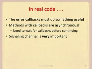 In	
  real	
  code	
  .	
  .	
  .	
  
•  The	
  error	
  callbacks	
  must	
  do	
  something	
  useful	
  
•  Methods	
  with	
  callbacks	
  are	
  asynchronous!	
  
–  Need	
  to	
  wait	
  for	
  callbacks	
  before	
  conFnuing	
  

•  Signaling	
  channel	
  is	
  very	
  important	
  

AdhearsionConf	
  2013	
  

87	
  

 