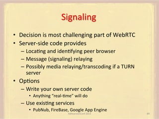 Signaling	
  
•  Decision	
  is	
  most	
  challenging	
  part	
  of	
  WebRTC	
  
•  Server-­‐side	
  code	
  provides	
  
–  LocaFng	
  and	
  idenFfying	
  peer	
  browser	
  
–  Message	
  (signaling)	
  relaying	
  
–  Possibly	
  media	
  relaying/transcoding	
  if	
  a	
  TURN	
  
server	
  

•  OpFons	
  
–  Write	
  your	
  own	
  server	
  code	
  
•  Anything	
  “real-­‐Fme”	
  will	
  do	
  

–  Use	
  exisFng	
  services	
  
•  PubNub,	
  FireBase,	
  Google	
  App	
  Engine	
  
AdhearsionConf	
  2013	
  

89	
  

 