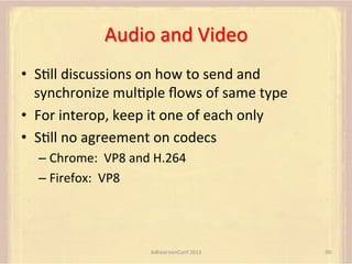 Audio	
  and	
  Video	
  
•  SFll	
  discussions	
  on	
  how	
  to	
  send	
  and	
  
synchronize	
  mulFple	
  ﬂows	
  of	
  same	
  type	
  
•  For	
  interop,	
  keep	
  it	
  one	
  of	
  each	
  only	
  
•  SFll	
  no	
  agreement	
  on	
  codecs	
  
–  Chrome:	
  	
  VP8	
  and	
  H.264	
  
–  Firefox:	
  	
  VP8	
  

AdhearsionConf	
  2013	
  

90	
  

 