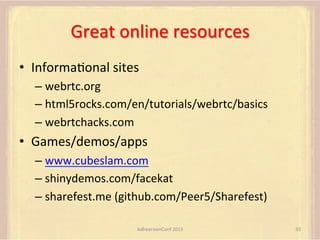 Great	
  online	
  resources	
  
•  InformaFonal	
  sites	
  
–  webrtc.org	
  
–  html5rocks.com/en/tutorials/webrtc/basics	
  
–  webrtchacks.com	
  

•  Games/demos/apps	
  
–  www.cubeslam.com	
  
–  shinydemos.com/facekat	
  
–  sharefest.me	
  (github.com/Peer5/Sharefest)	
  
AdhearsionConf	
  2013	
  

92	
  

 
