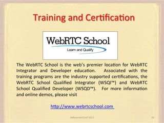 Training	
  and	
  CerFﬁcaFon	
  	
  

The	
   WebRTC	
   School	
   is	
   the	
   web’s	
   premier	
   locaFon	
   for	
   WebRTC	
  
Integrator	
   and	
   Developer	
   educaFon.	
   	
   Associated	
   with	
   the	
  
training	
  programs	
  are	
  the	
  industry	
  supported	
  cerFﬁcaFons,	
  the	
  
WebRTC	
   School	
   Qualiﬁed	
   Integrator	
   (WSQI™)	
   and	
   WebRTC	
  
School	
   Qualiﬁed	
   Developer	
   (WSQD™).	
   	
   For	
   more	
   informaFon	
  
and	
  online	
  demos,	
  please	
  visit	
  	
  
	
  
hUp://www.webrtcschool.com	
  	
  
AdhearsionConf	
  2013	
  

93	
  

 