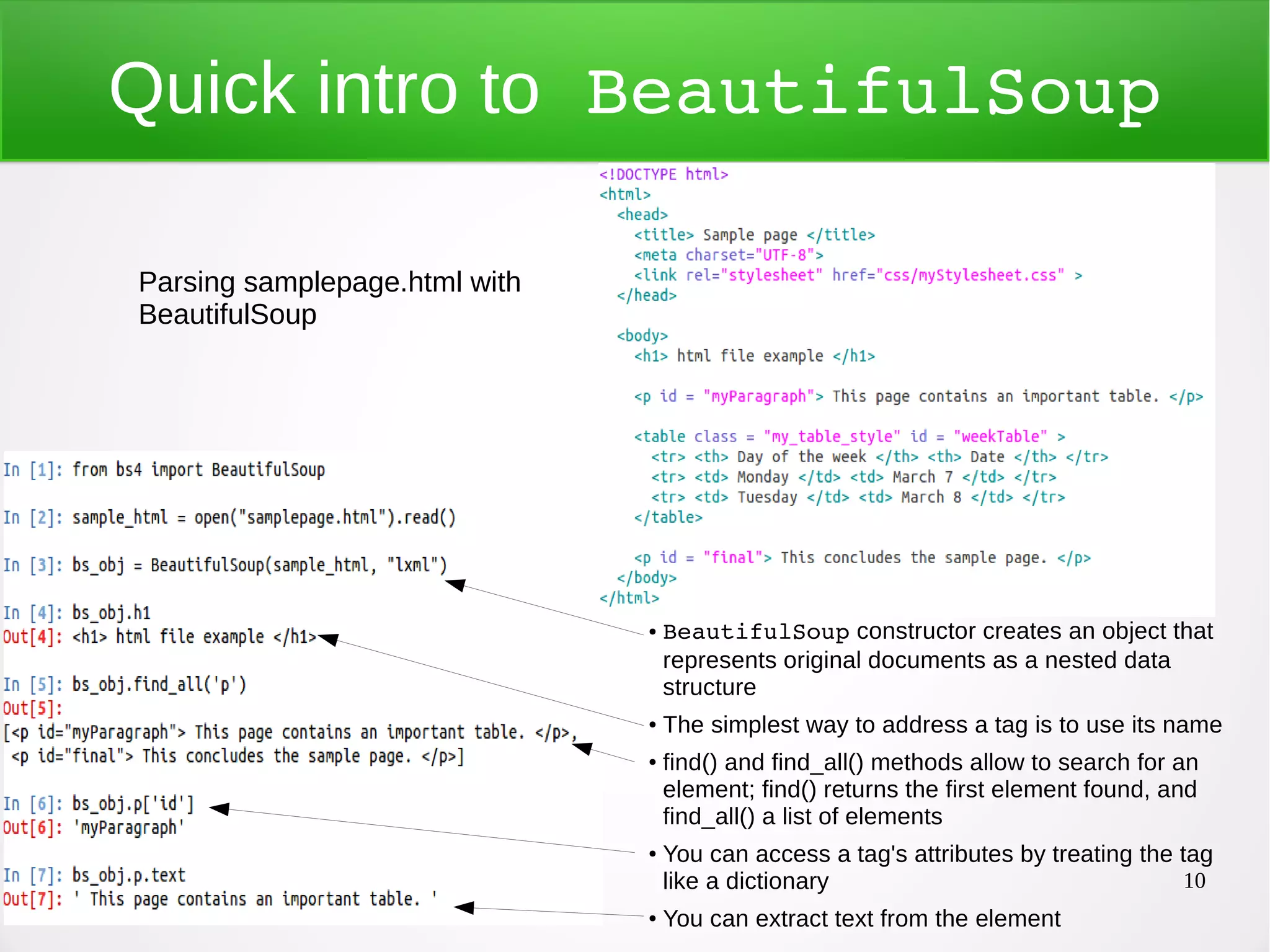 10 Quick intro to BeautifulSoup ● BeautifulSoup constructor creates an object that represents original documents as a nested data structure ● The simplest way to address a tag is to use its name ● find() and find_all() methods allow to search for an element; find() returns the first element found, and find_all() a list of elements ● You can access a tag's attributes by treating the tag like a dictionary ● You can extract text from the element Parsing samplepage.html with BeautifulSoup 