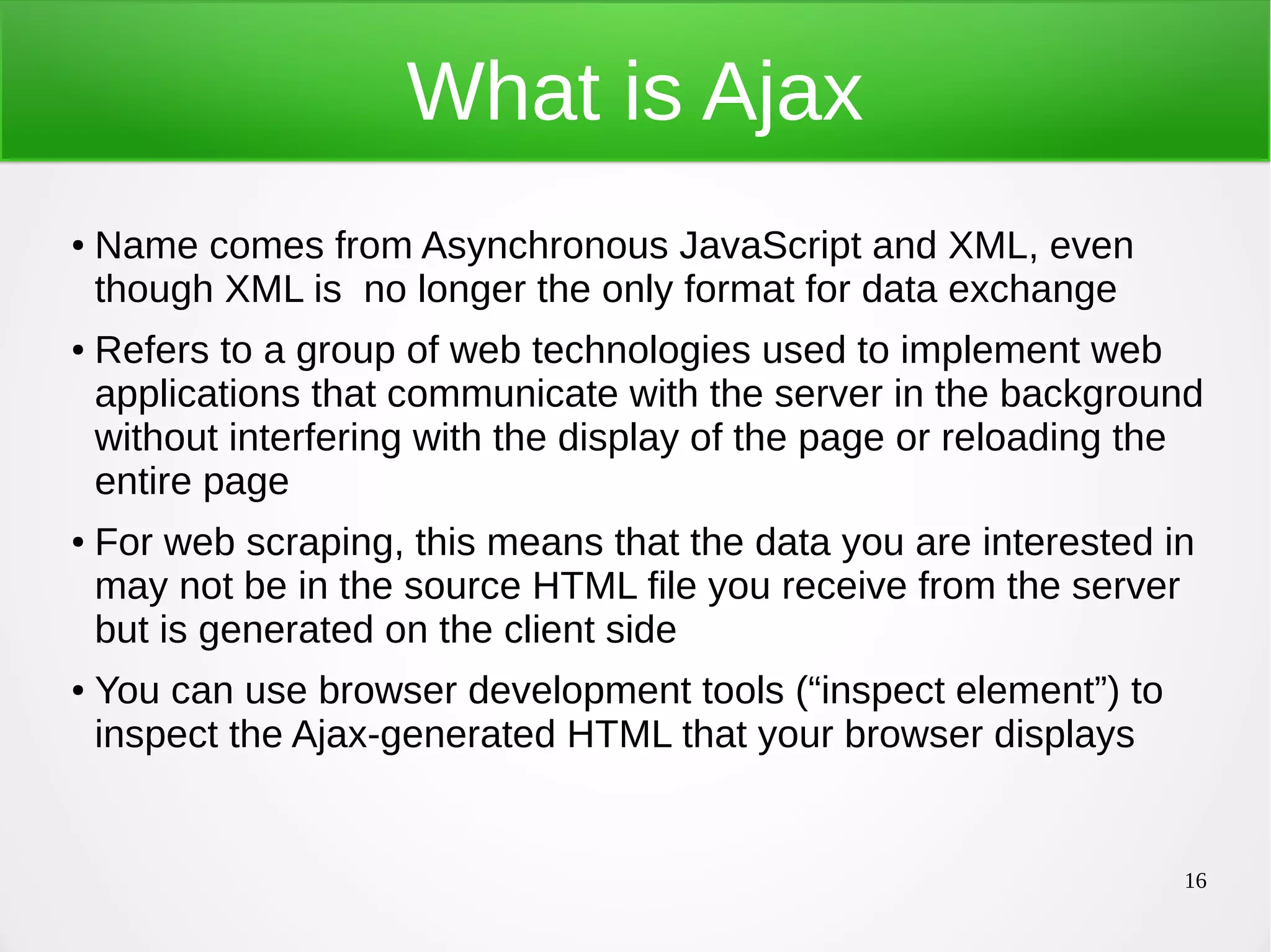 16 What is Ajax ● Name comes from Asynchronous JavaScript and XML, even though XML is no longer the only format for data exchange ● Refers to a group of web technologies used to implement web applications that communicate with the server in the background without interfering with the display of the page or reloading the entire page ● For web scraping, this means that the data you are interested in may not be in the source HTML file you receive from the server but is generated on the client side ● You can use browser development tools (“inspect element”) to inspect the Ajax-generated HTML that your browser displays 
