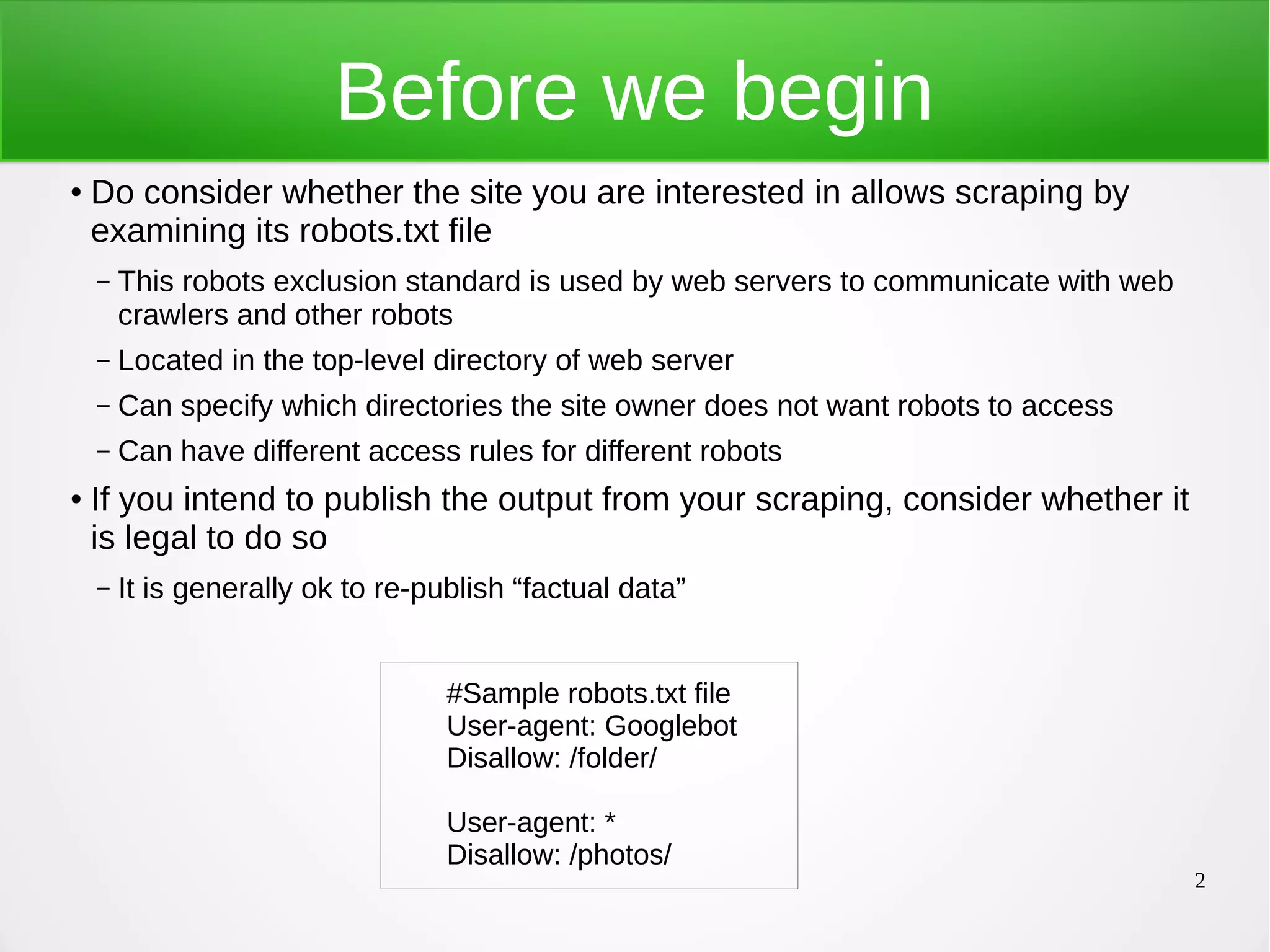 2 Before we begin ● Do consider whether the site you are interested in allows scraping by examining its robots.txt file – This robots exclusion standard is used by web servers to communicate with web crawlers and other robots – Located in the top-level directory of web server – Can specify which directories the site owner does not want robots to access – Can have different access rules for different robots ● If you intend to publish the output from your scraping, consider whether it is legal to do so – It is generally ok to re-publish “factual data” #Sample robots.txt file User-agent: Googlebot Disallow: /folder/ User-agent: * Disallow: /photos/ 