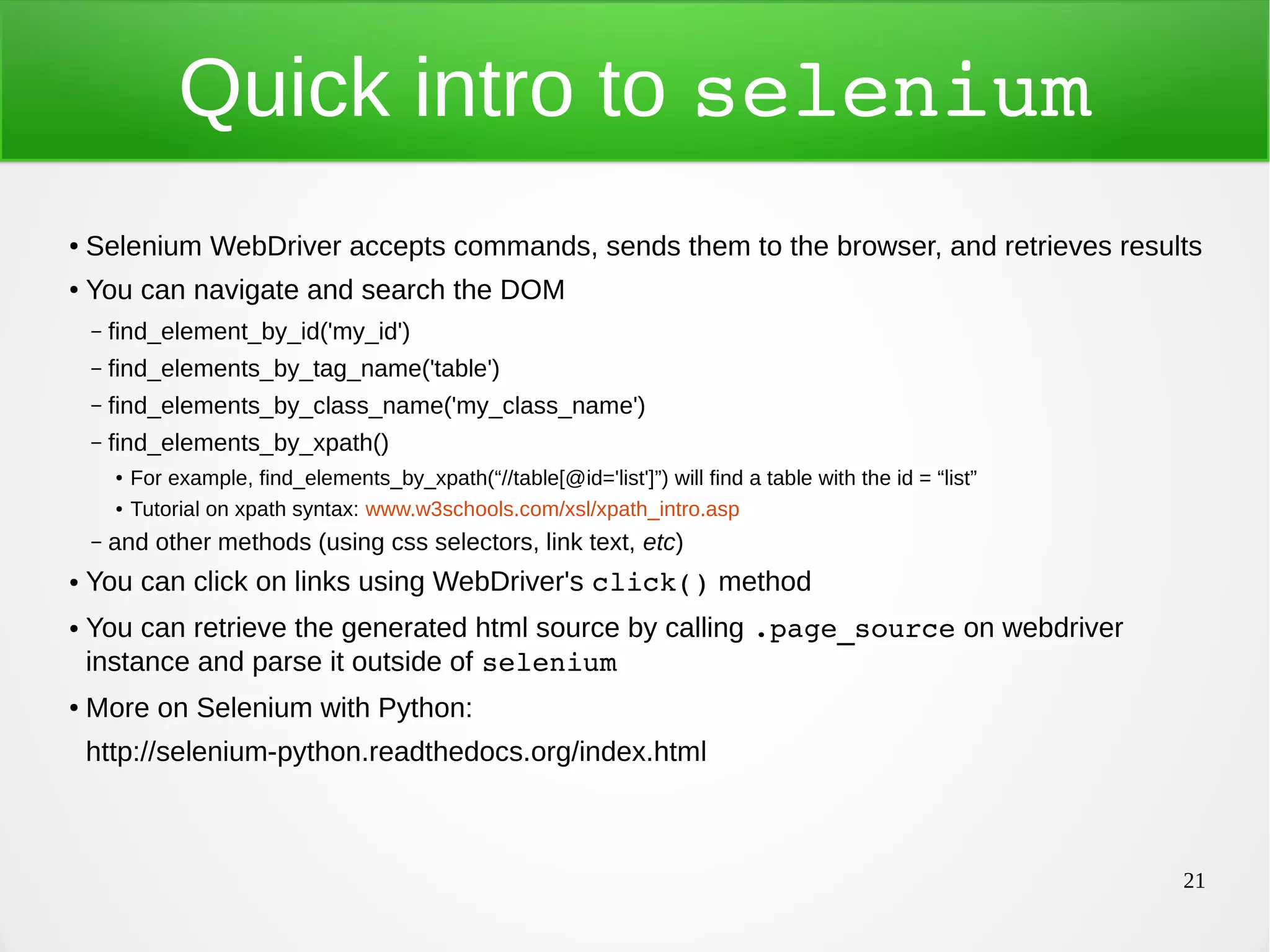 21 Quick intro to selenium ● Selenium WebDriver accepts commands, sends them to the browser, and retrieves results ● You can navigate and search the DOM – find_element_by_id('my_id') – find_elements_by_tag_name('table') – find_elements_by_class_name('my_class_name') – find_elements_by_xpath() ● For example, find_elements_by_xpath(“//table[@id='list']”) will find a table with the id = “list” ● Tutorial on xpath syntax: www.w3schools.com/xsl/xpath_intro.asp – and other methods (using css selectors, link text, etc) ● You can click on links using WebDriver's click() method ● You can retrieve the generated html source by calling .page_source on webdriver instance and parse it outside of selenium ● More on Selenium with Python: http://selenium-python.readthedocs.org/index.html 