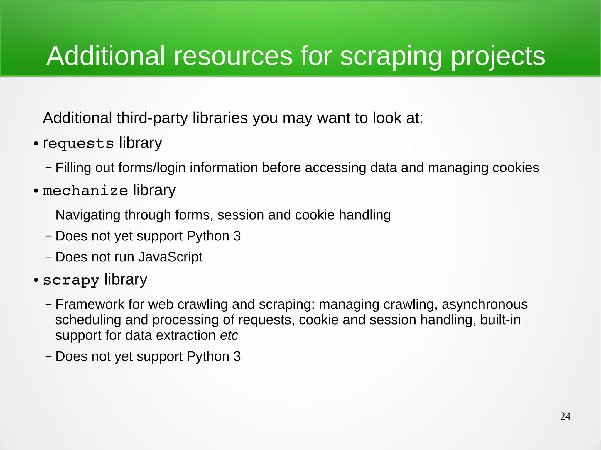 24 Additional resources for scraping projects Additional third-party libraries you may want to look at: ● requests library – Filling out forms/login information before accessing data and managing cookies ● mechanize library – Navigating through forms, session and cookie handling – Does not yet support Python 3 – Does not run JavaScript ● scrapy library – Framework for web crawling and scraping: managing crawling, asynchronous scheduling and processing of requests, cookie and session handling, built-in support for data extraction etc – Does not yet support Python 3 