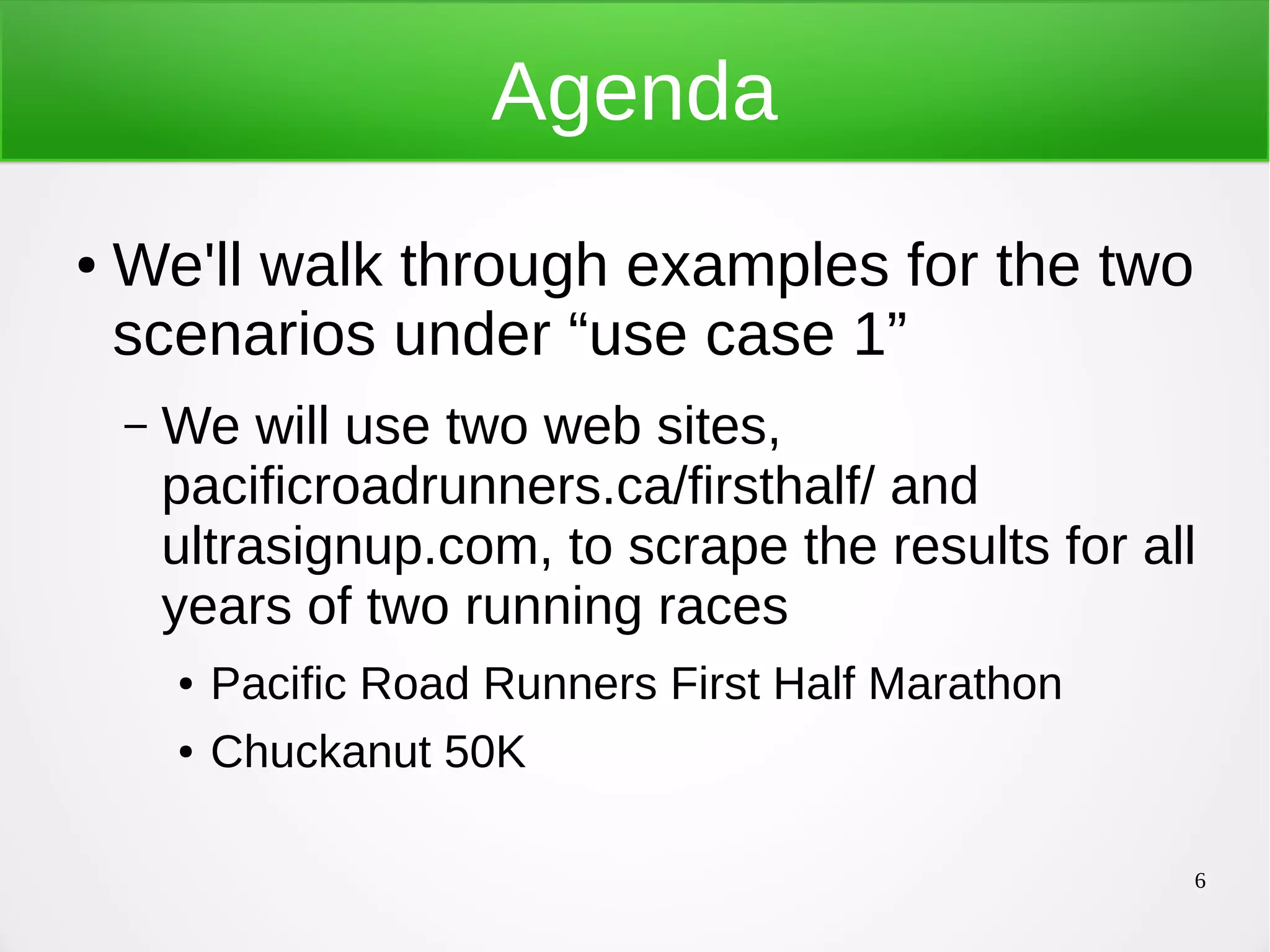 6 Agenda ● We'll walk through examples for the two scenarios under “use case 1” – We will use two web sites, pacificroadrunners.ca/firsthalf/ and ultrasignup.com, to scrape the results for all years of two running races ● Pacific Road Runners First Half Marathon ● Chuckanut 50K 