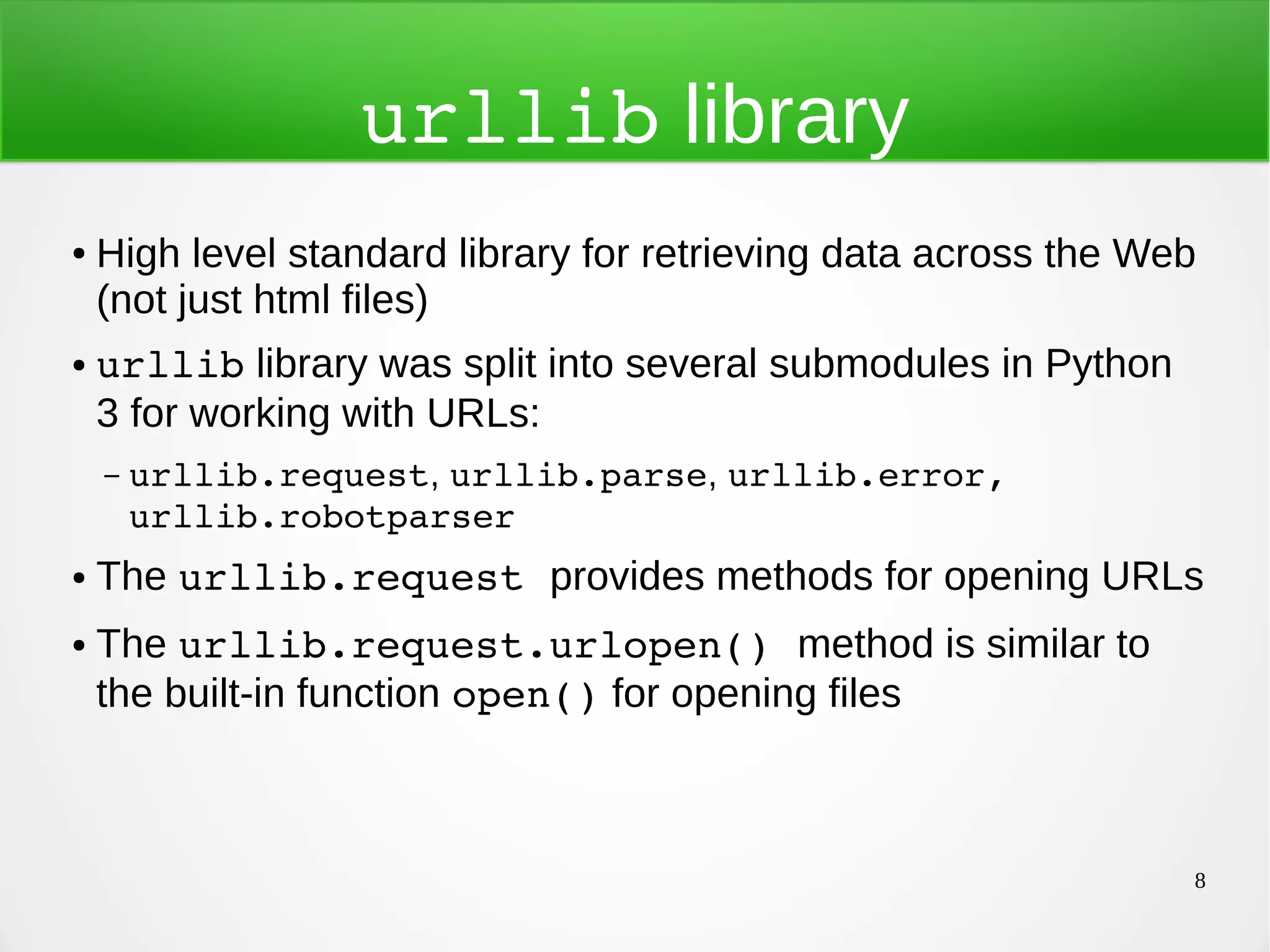 8 urllib library ● High level standard library for retrieving data across the Web (not just html files) ● urllib library was split into several submodules in Python 3 for working with URLs: – urllib.request, urllib.parse, urllib.error,  urllib.robotparser ● The urllib.request provides methods for opening URLs ● The urllib.request.urlopen() method is similar to the built-in function open() for opening files 