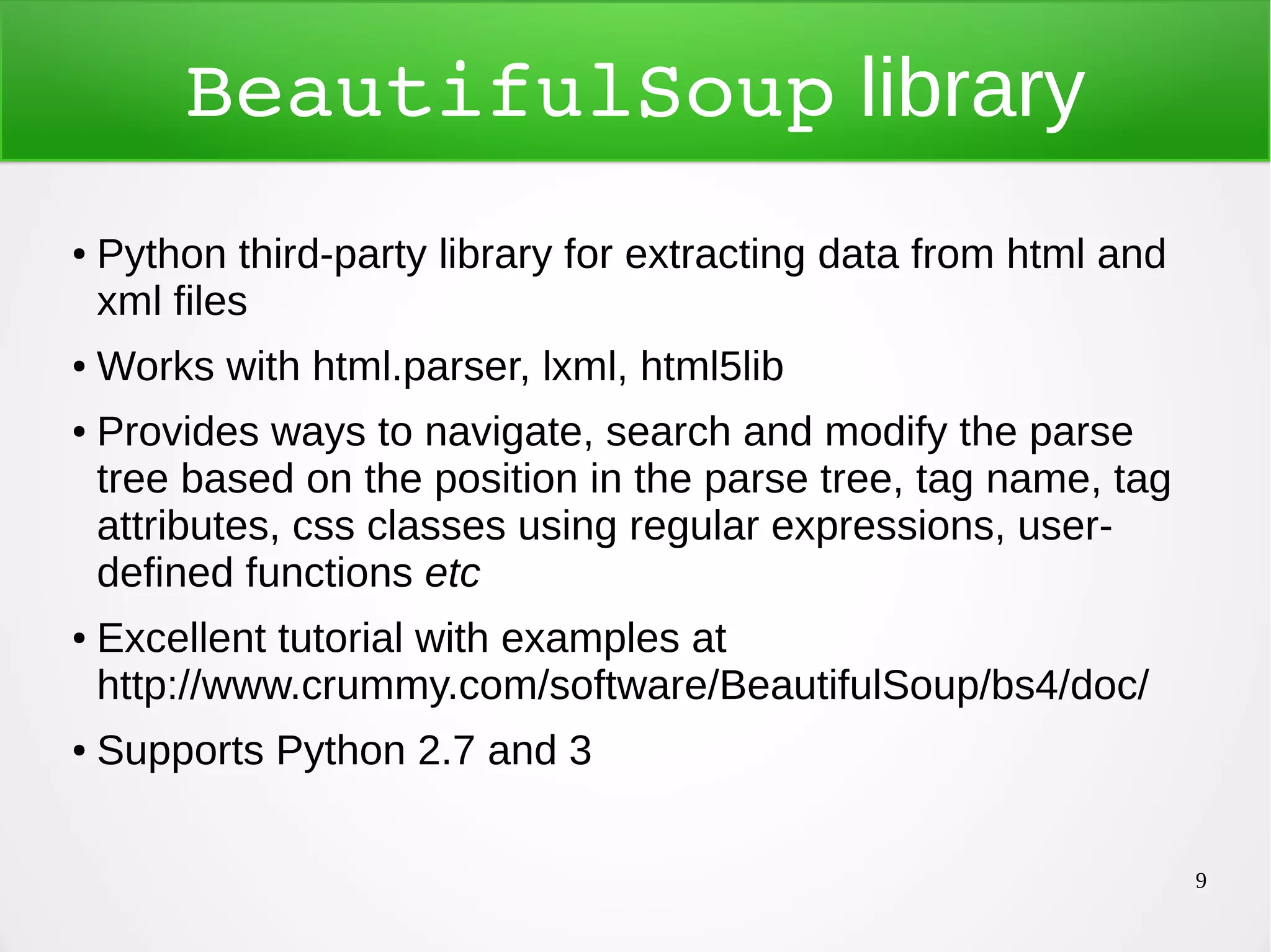 9 BeautifulSoup library ● Python third-party library for extracting data from html and xml files ● Works with html.parser, lxml, html5lib ● Provides ways to navigate, search and modify the parse tree based on the position in the parse tree, tag name, tag attributes, css classes using regular expressions, user- defined functions etc ● Excellent tutorial with examples at http://www.crummy.com/software/BeautifulSoup/bs4/doc/ ● Supports Python 2.7 and 3 