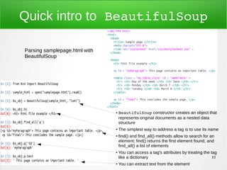 10
Quick intro to BeautifulSoup
● BeautifulSoup constructor creates an object that
represents original documents as a nested data
structure
●
The simplest way to address a tag is to use its name
●
find() and find_all() methods allow to search for an
element; find() returns the first element found, and
find_all() a list of elements
●
You can access a tag's attributes by treating the tag
like a dictionary
●
You can extract text from the element
Parsing samplepage.html with
BeautifulSoup
 